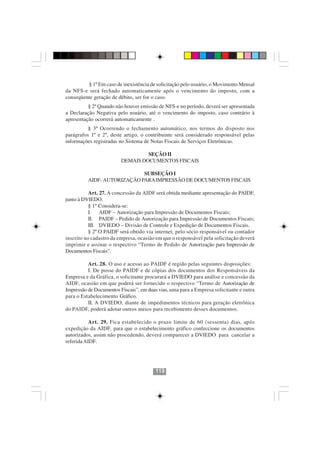 § 1º Em caso de inexistência de solicitação pelo usuário, o Movimento Mensal
da NFS-e será fechado automaticamente após o vencimento do imposto, com a
conseqüente geração de débito, ser for o caso.
          § 2º Quando não houver emissão de NFS-e no período, deverá ser apresentada
a Declaração Negativa pelo usuário, até o vencimento do imposto, caso contrário à
apresentação ocorrerá automaticamente .
          § 3º Ocorrendo o fechamento automático, nos termos do disposto nos
parágrafos 1º e 2º, deste artigo, o contribuinte será considerado responsável pelas
informações registradas no Sistema de Notas Fiscais de Serviços Eletrônicas.

                                  SEÇÃO II
                         DEMAIS DOCUMENTOS FISCAIS

                             SUBSEÇÃO I
          AIDF- AUTORIZAÇÃO PARA IMPRESSÃO DE DOCUMENTOS FISCAIS

           Art. 27. A concessão da AIDF será obtida mediante apresentação do PAIDF,
junto à DVIEDO.
           § 1º Considera-se:
           I. AIDF – Autorização para Impressão de Documentos Fiscais;
           II. PAIDF – Pedido de Autorização para Impressão de Documentos Fiscais;
           III. DVIEDO – Divisão de Controle e Expedição de Documentos Fiscais.
           § 2º O PAIDF será obtido via internet, pelo sócio responsável ou contador
inscrito no cadastro da empresa, ocasião em que o responsável pela solicitação deverá
imprimir e assinar o respectivo “Termo de Pedido de Autorização para Impressão de
Documentos Fiscais”.

          Art. 28. O uso e acesso ao PAIDF é regido pelas seguintes disposições:
          I. De posse do PAIDF e de cópias dos documentos dos Responsáveis da
Empresa e da Gráfica, o solicitante procurará a DVIEDO para análise e concessão da
AIDF, ocasião em que poderá ser fornecido o respectivo “Termo de Autorização de
Impressão de Documentos Fiscais”, em duas vias, uma para a Empresa solicitante e outra
para o Estabelecimento Gráfico.
          II. A DVIEDO, diante de impedimentos técnicos para geração eletrônica
do PAIDF, poderá adotar outros meios para recebimento desses documentos.

           Art. 29. Fica estabelecido o prazo limite de 60 (sessenta) dias, após
expedição da AIDF, para que o estabelecimento gráfico confeccione os documentos
autorizados, assim não procedendo, deverá comparecer a DVIEDO para cancelar a
referida AIDF.




                                        113
 