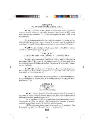 SUBSEÇÃO II
                   FIC – FICHA DE INFORMAÇÃO CADASTRAL

         Art. 30. O formulário da FIC - Ficha de Informação Cadastral, previsto no
Artigo 2º, Inciso V, do Decreto nº 1.633/92, deverá ser confeccionado em papel sulfite
branco, de 75 gramas, no formato 31,5 x 22,5cm, a ser impresso em frente e verso, na cor
verde bandeira.

         Art. 31. Os estabelecimentos gráficos que confeccionarem o formulário previsto
nesta subseção, deverão fazer constar, sob pena de recusa por parte da repartição, no
rodapé, parte frontal, além de seus dados identificativos, o número deste Ato Normativo.

        Art. 32. O contribuinte fica autorizado a preencher e emitir a FIC via internet,
no endereço eletrônico www.goiânia.go.gov.br.

                          SUBSEÇÃO III
        CARTÃO DE CADASTRO DE ATIVIDADES ECONÔMICAS - CCAE

        Art. 33. A partir da emissão do CARTÃO DE CADASTRO DE ATIVIDADES
ECONÔMICAS – CCAE, o prazo de sua validade será de 2 (dois) anos, desde que as
informações constantes do Cadastro de Atividades Econômicas, da Secretaria de Finanças,
estejam atualizadas.

         Art. 34. A Divisão de Cadastro de Atividades e Lançamento, da Diretoria de
Receitas Diversas, desta Secretaria, está autorizada a renovar e emitir, sem ônus ao
contribuinte, de forma bienal o CCAE.

        Art. 35. Fica disponibilizada no endereço eletrônico da Prefeitura de Goiânia,
www.goiania.go.gov.br, mediante senha de acesso aos sistemas da DMS, REST e NFS-e,
a emissão do CCAE.

                                 CAPÍTULO II
                               BASE DE CÁLCULO
                                   SEÇÃO I
                              AGÊNCIAS DE VIAGENS

          Art. 36. A base de cálculo dos serviços prestados por agências de viagens é o
preço total do serviço, ainda que prestado por terceiros, deduzido o valor referente às
                                        114114
passagens, translados, hospedagens e refeições.
          § 1º A aquisição de bens e os serviços de terceiros serão individualizados e
demonstrados ao cliente por ordem e conta de quem foram efetuadas as despesas,
mediante documentação, sob pena de integrar-se à base de cálculo.
          § 2º Os contribuintes, de que trata o caput deste artigo, deverão emitir Nota
Fiscal de Serviços discriminando, dentre outros, os seguintes itens:
                                         114
 