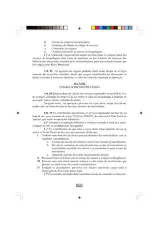 a)     O nome da empresa transportadora;
          b)     O número do bilhete ou código de reserva;
          c)     O itinerário da viagem;
          d)     Os dados referentes ao serviço de hospedagem.
          § 3º A Agência de viagens deverá manter em boa ordem os comprovantes dos
serviços de hospedagem, bem como da aquisição ou dos borderôs de remessas dos
bilhetes em consignação, emitidos pelas transportadoras, para apresentação sempre que
for exigido pelo Fisco Municipal.

          Art. 37. As agencias de viagens poderão emitir notas fiscais de serviços
somente das comissões auferidas, desde que estejam identificados no documento os
dados referentes à transação efetuada e o valor da comissão percebida na transação.

                                  SEÇÃO II
                         ESTABELECIMENTOS DE ENSINO

          Art. 38. Integra a base de cálculo dos serviços capitulados no item 08 da lista
de serviços, constante do artigo 52 da Lei 5040/75, além da mensalidade, o material ou
quaisquer outros valores cobrados do aluno.
          Parágrafo único. As operações previstas no caput deste artigo deverão ser
acobertadas de Notas Fiscais de Serviços distintas da mensalidade.

           Art. 39. Os contribuintes que prestam os serviços capitulados no item 08, da
lista de serviços, constante do artigo 52 da Lei 5040/75, deverão emitir Nota Fiscal de
Serviço para todas as operações tributáveis.
           § 1º Considera-se operação tributável o serviço executado à vista ou a prazo,
efetuado no mês da ocorrência do fato gerador.
           § 2º Os contribuintes de que trata o caput deste artigo poderão deixar de
emitir as Notas Fiscais de Serviços por operação, desde que:
     I. Tenham conta bancária exclusiva para recebimento das mensalidades, com as
          seguintes características:
               a. A conta não será de movimento e sim exclusivamente de recebimento;
               b. Os valores constantes da conta deverão representar exclusivamente as
                   mensalidades recebidas dos alunos e as transferências para a conta de
                   movimento;
               c. Apresente emissão de extrato rigorosamente mensal;
     II. Possuam Diário de Classe com os nomes dos alunos e respectivas freqüências.
     III. Emitam uma nota fiscal mensal, relativa a cada conta de recebimento que
          possuir, no valor exato do extrato correspondente.
     IV. Estejam os documentos, previstos nos incisos anteriores, arquivados à
          disposição do Fisco pelo prazo legal.
           § 3º É permitida a multiplicidade simultânea ou não de contas de recebimento.



                                          115
 