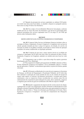 § 2º Quando da prestação dos serviços capitulados no subitem 25.03 poder-
se-á emitir uma única nota fiscal diária, se atendido o disposto no parágrafo anterior,
bem como no artigo 44 deste Ato Normativo.

          Art. 44. Fica criado o livro de Relatório Mensal de Arrecadação, conforme
modelo previsto no Anexo III, deste Ato Normativo, que deverá ser preenchido pelas
empresas prestadoras dos serviços capitulados item 25, do artigo 52, do CTM, que
deverá conter fechamento diário.

                             SEÇÃO IV
       SHOWS, ESPETÁCULOS, EVENTOS, CONGRESSOS E CONGÊNERES

           Art. 45. O imposto Sobre Serviços de Qualquer Natureza incidente sobre as
atividades de Shows, Espetáculos, Eventos, Congressos e Congêneres terá sua base de
cálculo apurada tomando por base o preço do ingresso, da entrada, do convite, da
inscrição ou similar ou do público estimado, ressalvando-se outras formas de apuração
constantes de normas estabelecidas na legislação pertinente.

          Art. 46. O imposto de que trata o artigo anterior deverá ser recolhido por
estimativa e antecipado, até 02 (dois) dias úteis antes da realização do Show, Evento,
Espetáculo, Congresso ou Congênere, podendo ser emitida uma nota fiscal no valor
total.
          §1º O pagamento a que se refere o caput deste artigo fica sujeito a posterior
homologação pelo Fisco Municipal.
          § 2º Fica responsável solidário pelo pagamento do ISSQN, referente ao Show,
Evento, Espetáculo, Congresso ou Congênere, com as penalidades cabíveis, o locador
que não apresentar o “Borderô” ou documento equivalente, no prazo de 48 horas, quando
solicitado.

           Art. 47. O Promotor ou Realizador do evento deverá comparecer à Secretaria
de Finanças, na Divisão de Programação e Fiscalização Tributária, até 03 (três) dias
úteis anteriores à realização do evento munido de uma via do contrato de locação do
espaço onde aquele se realizará, devidamente preenchido e assinado pelas partes
contratantes, com as respectivas firmas reconhecidas em cartório, para fins de
cadastramento dos responsáveis pela realização do evento, show, espetáculo, congresso
e congênere para emissão da guia de recolhimento (DUAM) do respectivo ISSQN.

           Art. 48. Quando o pagamento do imposto devido ocorrer através de cheque,
a quitação dar-se-á após sua compensação, ficando o Promotor ou Realizador do evento
obrigado a retornar à repartição definida no artigo acima, para apresentação do respectivo
DUAM, a fim de retirar o “Termo de Liberação para Realização do Evento, Show,
Espetáculo, Congresso e Congênere”, em razão do cumprimento das obrigações
tributárias.

                                          117
 