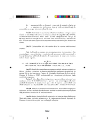d)    aqueles recebidos na obra, após a concessão do respectivo Habite-se;
         e)    os adquiridos por recibos, nota fiscal de venda sem identificação do
consumidor ou em que não conste o local da obra

          Art. 54. O substituto ou responsável tributário, tomador dos serviços a que se
referem os itens 7.02 e 7.05 da lista de serviços, constante do artigo 52, da Lei 5040/75,
estabelecido neste município, deverá reter e recolher o Imposto Sobre Serviços de
Qualquer Natureza - ISSQN devido, utilizando como base de cálculo o percentual de
60% (sessenta por cento), quando houver o fornecimento de materiais pelo prestador do
serviço.

             Art. 55. O preço global será o do contrato tácito ou expresso celebrado entre
as partes.

           Art. 56. Quando o contrato prever reajustamento e tiver ocorrido o fato
contratual para a sua existência e o contribuinte não apresentar o aditivo contratual, o
fisco poderá aplicar a fórmula de cálculos de reajustamento de preços com base nos
índices oficiais vigentes.

                              SEÇÃO VI
    FIXA VALOR DO ISSQN DE SERVIÇOS PRESTADOS NA ELABORAÇÃO DE
       ANTEPROJETOS, PROJETOS BÁSICOS E PROJETOS EXECUTIVOS

           Art. 57. Quando do encaminhamento para aprovação de anteprojetos, projetos
básicos e projetos executivos, na área de engenharia e arquitetura, por empresas ou
pessoas físicas não inscritas no Cadastro de Atividades Econômicas da Secretaria de
Finanças de Goiânia, o ISSQN será calculado por estimativa e cobrado pelo órgão
municipal competente.
           Parágrafo único. Para efeito do disposto no caput, considerar-se-á, como base
de cálculo, o valor de R$ 12,47 (doze reais e quarenta e sete centavos) para cada metro
quadrado da área total do projeto, sendo que o valor do imposto a ser recolhido será
obtido aplicando-se a alíquota de 5% (cinco por cento) sobre a base de cálculo apurada.

          Art. 58. A liberação da aprovação de anteprojetos, projetos básicos e projetos
executivos, só será concedida pelo Município, mediante a comprovação da quitação do
ISSQN na forma estabelecida no parágrafo anterior.

          Art. 59. Quanto aos profissionais autônomos e as empresas domiciliadas neste
Município, ficam obrigados a fazer prova de cadastramento junto à Secretaria de
Finanças, bem como demonstrar sua regularidade tributária.




                                            119
 
