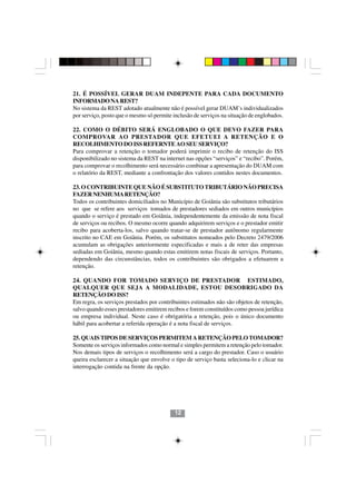 21. É POSSÍVEL GERAR DUAM INDEPENTE PARA CADA DOCUMENTO
INFORMADO NA REST?
No sistema da REST adotado atualmente não é possível gerar DUAM’s individualizados
por serviço, posto que o mesmo só permite inclusão de serviços na situação de englobados.

22. COMO O DÉBITO SERÁ ENGLOBADO O QUE DEVO FAZER PARA
COMPROVAR AO PRESTADOR QUE EFETUEI A RETENÇÃO E O
RECOLHIMENTO DO ISS REFERNTE AO SEU SERVIÇO?
Para comprovar a retenção o tomador poderá imprimir o recibo de retenção do ISS
disponibilizado no sistema da REST na internet nas opções “serviços” e “recibo”. Porém,
para comprovar o recolhimento será necessário combinar a apresentação do DUAM com
o relatório da REST, mediante a confrontação dos valores contidos nestes documentos.

23. O CONTRIBUINTE QUE NÃO É SUBSTITUTO TRIBUTÁRIO NÃO PRECISA
FAZER NENHUMA RETENÇÃO?
Todos os contribuintes domiciliados no Município de Goiânia são substitutos tributários
no que se refere aos serviços tomados de prestadores sediados em outros municípios
quando o serviço é prestado em Goiânia, independentemente da emissão de nota fiscal
de serviços ou recibos. O mesmo ocorre quando adquirirem serviços e o prestador emitir
recibo para acoberta-los, salvo quando tratar-se de prestador autônomo regularmente
inscrito no CAE em Goiânia. Porém, os substitutos nomeados pelo Decreto 2479/2006
acumulam as obrigações anteriormente especificadas e mais a de reter das empresas
sediadas em Goiânia, mesmo quando estas emitirem notas fiscais de serviços. Portanto,
dependendo das circunstâncias, todos os contribuintes são obrigados a efetuarem a
retenção.

24. QUANDO FOR TOMADO SERVIÇO DE PRESTADOR ESTIMADO,
QUALQUER QUE SEJA A MODALIDADE, ESTOU DESOBRIGADO DA
RETENÇÃO DO ISS?
Em regra, os serviços prestados por contribuintes estimados não são objetos de retenção,
salvo quando esses prestadores emitirem recibos e forem constituídos como pessoa jurídica
ou empresa individual. Neste caso é obrigatória a retenção, pois o único documento
hábil para acobertar a referida operação é a nota fiscal de serviços.

25. QUAIS TIPOS DE SERVIÇOS PERMITEM A RETENÇÃO PELO TOMADOR?
Somente os serviços informados como normal e simples permitem a retenção pelo tomador.
Nos demais tipos de serviços o recolhimento será a cargo do prestador. Caso o usuário
queira esclarecer a situação que envolve o tipo de serviço basta seleciona-lo e clicar na
                                         1212
interrogação contida na frente da opção.




                                           12
 