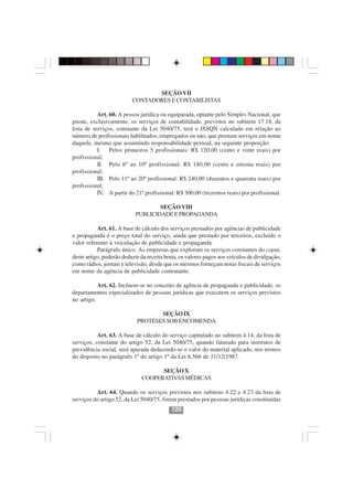 SEÇÃO VII
                          CONTADORES E CONTABILISTAS

           Art. 60. A pessoa jurídica ou equiparada, optante pelo Simples Nacional, que
preste, exclusivamente, os serviços de contabilidade, previstos no subitem 17.18, da
lista de serviços, constante da Lei 5040/75, terá o ISSQN calculado em relação ao
número de profissionais habilitados, empregados ou não, que prestam serviços em nome
daquele, mesmo que assumindo responsabilidade pessoal, na seguinte proporção:
           I. Pelos primeiros 5 profissionais: R$ 120,00 (cento e vinte reais) por
profissional;
           II. Pelo 6º ao 10º profissional: R$ 180,00 (cento e oitenta reais) por
profissional;
           III. Pelo 11º ao 20º profissional: R$ 240,00 (duzentos e quarenta reais) por
profissional;
           IV. A partir do 21º profissional: R$ 300,00 (trezentos reais) por profissional.

                                   SEÇÃO VIII
                           PUBLICIDADE E PROPAGANDA

           Art. 61. A base de cálculo dos serviços prestados por agências de publicidade
e propaganda é o preço total do serviço, ainda que prestado por terceiros, excluído o
valor referente à veiculação de publicidade e propaganda.
           Parágrafo único. As empresas que exploram os serviços constantes do caput,
deste artigo, poderão deduzir da receita bruta, os valores pagos aos veículos de divulgação,
como rádios, jornais e televisão, desde que os mesmos forneçam notas fiscais de serviços
em nome da agência de publicidade contratante.

           Art. 62. Incluem-se no conceito de agência de propaganda e publicidade, os
departamentos especializados de pessoas jurídicas que executem os serviços previstos
no artigo.

                                   SEÇÃO IX
                            PROTÉSES SOB ENCOMENDA

           Art. 63. A base de cálculo do serviço capitulado no subitem 4.14, da lista de
serviços, constante do artigo 52, da Lei 5040/75, quando faturado para institutos de
previdência social, será apurada deduzindo-se o valor do material aplicado, nos termos
do disposto no parágrafo 1º do artigo 1º da Lei 6.566 de 31/12/1987.
                                        120120

                                    SEÇÃO X
                              COOPERATIVAS MÉDICAS

          Art. 64. Quando os serviços previstos nos subitens 4.22 e 4.23 da lista de
serviços do artigo 52, da Lei 5040/75, forem prestados por pessoas jurídicas constituídas
                                           120
 