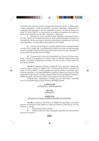 sob a forma de cooperativa, poderão ser deduzidos da base de cálculo, os valores pagos
a outras cooperativas a título de reembolso, a terceiros contratados, credenciados ou
cooperados que prestarem os serviços capitulados no item 4, da lista de serviços do
artigo 52, da Lei 5040/75, no cumprimento da assistência assegurada aos usuários de
planos desta cooperativa ou de outras cooperativas, desde que:
           I. prestador do serviço seja profissional autônomo, regularmente inscrito
no CAE, Cadastro de Atividades Econômicas, da Secretaria de Finanças de Goiânia ou
o prestador do serviço seja empresa ou profissional autônomo regularmente inscrito em
outro município e o serviço tenha sido prestado fora de Goiânia;

           II. O serviço for prestado por sociedade uniprofissional, conforme definida
no artigo 62-A, comprovado o recolhimento do imposto nos termos do referido artigo
ou que a sociedade uniprofissional esteja regularmente inscrita em outro município e o
serviço tenha sido prestado fora de Goiânia;

          III. O prestador de serviço não contemplado nos incisos I e II deste artigo,
tenha o imposto correspondente aos serviços objeto da dedução, retido na fonte pelo
tomador e recolhido ao Município de Goiânia nos casos em que o serviço tenha sido
prestado em Goiânia.

           Art. 65. O substituto tributário, estabelecido neste município, tomador dos
serviços a que se referem os subitens 4.22 e 4.23 da lista de serviços, constantes do
artigo 52, da Lei 5040/75, quando prestados por pessoas jurídicas constituídas sob a
forma de cooperativa, e na impossibilidade de se aplicar o disposto nos incisos I a III do
artigo anterior, deverá reter e recolher o Imposto Sobre Serviços de Qualquer Natureza –
ISSQN utilizando como base de cálculo o percentual de 10% (Dez por cento).
           Parágrafo único. Aplicando-se o disposto no caput deste artigo, o prestador
do serviço responderá pela eventual diferença de ISSQN apurada.

                                 CAPÍTULO III
                          ESTIMATIVA E ARBITRAMENTO

                                       SEÇÃO I
                                     ESTIMATIVA

                           SUBSEÇÃO I
           ESTABELECE NORMAS SOBRE O REGIME DE ESTIMATIVA

          Art. 66. As empresas contribuintes do ISSQN não enquadradas em regimes
especiais de estimativa ficam sujeitas ao regime de estimativa instituído por este Ato
Normativo, quando:
          I.      Não possuam escrita contábil;
          II.     Tenham no máximo 3(três) empregados registrados até 31 de dezembro
do exercício anterior;
                                          121
 