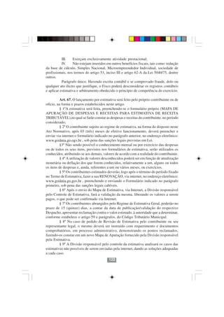 III.    Exerçam exclusivamente atividade prestacional;
           IV.     Não estejam inseridos em outros benefícios fiscais, tais como: redução
da base de cálculo, Simples Nacional, Microempreendedor Individual, sociedade de
profissionais, nos termos do artigo 53, inciso III e artigo 62-A da Lei 5040/75, dentre
outros.
           Parágrafo único. Havendo escrita contábil e se comprovado fraude, dolo ou
qualquer ato ilícito que justifique, o Fisco poderá desconsiderar os registros contábeis
e aplicar estimativa e arbitramento obedecido o princípio de competência do exercício.

          Art. 67. O lançamento por estimativa será feito pelo próprio contribuinte ou de
ofício, na forma e prazos estabelecidos neste artigo.
          § 1ºA estimativa será feita, preenchendo-se o formulário próprio (MAPA DE
APURAÇÃO DE DESPESAS E RECEITAS PARA ESTIMATIVA DE RECEITA
TRIBUTÁVEL),no qual se farão constar as despesas e receitas do contribuinte, no período
considerado;
          § 2º O contribuinte sujeito ao regime de estimativa, na forma do disposto neste
Ato Normativo, após 03 (três) meses de efetivo funcionamento, deverá preencher e
enviar via internet o formulário indicado no parágrafo anterior, no endereço eletrônico:
www.goiânia.go.ogv.br , sob pena das sanções legais previstas em Lei.
          §3º Não sendo possível o conhecimento mensal ou por exercício das despesas
ou de todos os seus itens, previstos nos formulários de estimativa, serão utilizados os
conhecidos, atribuindo-se aos demais, valores de acordo com a realidade do contribuinte.
          § 4º A utilização de valores desconhecidos poderá ser em função de atualização
monetária ou deflação dos que forem conhecidos, relativamente a um, alguns ou todos
os itens de despesas e, ainda, referentes a um ou vários meses, ou exercícios.
          § 5º Os contribuintes estimados deverão, logo após o término do período fixado
no Termo de Estimativa, fazer a sua RENOVAÇÃO, via internet, no endereço eletrônico:
www.goiânia.go.gov.br , preenchendo e enviando o Formulário indicado no parágrafo
primeiro, sob pena das sanções legais cabíveis.
          § 6º Após o envio do Mapa de Estimativa, via Internet, a Divisão responsável
pelo Controle de Estimativa, fará a validação da mesma, liberando os valores a serem
pagos, o que pode ser confirmado via Internet.
          § 7º Os contribuintes abrangidos pelo Regime de Estimativa Geral, poderão no
prazo de 15 (quinze) dias, a contar da data de publicação/validação do respectivo
Despacho, apresentar reclamação contra o valor estimado, à autoridade que a determinar,
conforme estabelece o artigo 59 e parágrafos, do Código Tributário Municipal.
          § 8º No caso de pedido de Revisão de Estimativa pelo contribuinte ou seu
representante legal, o mesmo deverá ser instruído com requerimento e documentos
                                          122122
comprobatórios, em processo administrativo, demonstrando os pontos reclamados,
fazendo-os constar em um novo Mapa de Apuração fornecido pela Divisão responsável
pela Estimativa.
          § 9º A Divisão responsável pelo controle da estimativa analisará os casos das
estimativas não possíveis de serem enviadas pela internet, dando as soluções adequadas
a cada caso.
                                          122
 