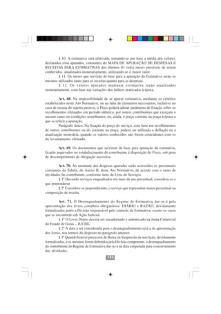 § 10. A estimativa será efetivada, tomando-se por base a média dos valores,
declarados e/ou apurados, constantes do MAPA DE APURAÇÃO DE DESPESAS E
RECEITAS PARA ESTIMATIVAS dos últimos 03 (três) meses possíveis de serem
conhecidos, atualizados monetariamente, utilizando-se o maior valor.
        § 11. Os meses que servirão de base para a apuração da Estimativa serão os
mesmos utilizados tanto para as receitas quanto para as despesas.
        § 12. Os valores apurados mediante estimativa serão atualizados
monetariamente, com base nas variações dos índices praticados à época.

         Art. 68. Na impossibilidade de se apurar estimativa, mediante os critérios
estabelecidos neste Ato Normativo, ou na falta de elementos necessários, inclusive no
caso de recusa do sujeito passivo, o Fisco poderá adotar parâmetro de fixação sobre os
recolhimentos efetuados em período idêntico, por outros contribuintes que exerçam o
mesmo ramo em condições semelhantes, ou, ainda, o preço corrente na praça à época a
que se referir a apuração.
         Parágrafo único. Na fixação do preço do serviço, com base em recolhimentos
de outros contribuintes ou do corrente na praça, poderá ser utilizada a deflação ou a
atualização monetária, quando os valores conhecidos não forem coincidentes com os
do levantamento efetuado.

         Art. 69. Os documentos que servirem de base para apuração da estimativa,
ficarão arquivados no estabelecimento do contribuinte à disposição do Fisco, sob pena
de descumprimento de obrigação acessória.

         Art. 70. Ao montante das despesas apuradas serão acrescidos os percentuais
constantes da Tabela, do Anexo II, deste Ato Normativo, de acordo com o ramo de
atividades do contribuinte, conforme itens da Lista de Serviços.
         § 1º Havendo serviços enquadrados em mais de um percentual, considera-se o
que preponderar.
         § 2º Considera-se preponderante, o serviço que representar maior percentual na
composição de receita.

         Art. 71. O Desenquadramento do Regime de Estimativa dar-se-á pela
apresentação dos livros contábeis obrigatórios: DIÁRIO e RAZÃO, devidamente
formalizados junto a Divisão responsável pelo controle da Estimativa, exceto os casos
que se encontrem sob Ação Judicial.
         § 1º O Livro Diário deverá ser encadernado e autenticado na Junta Comercial
do Estado de Goiás – JUCEG.
         § 2º A data a ser considerada para o desenquadramento será a da apresentação
dos livros, nos termos do disposto no parágrafo anterior.
         § 3º Quando houver processos de Baixa ou Suspensão da inscrição, devidamente
formalizados, e os mesmos forem deferidos pela Divisão competente, o desenquadramento
do contribuinte do Regime de Estimativa dar-se-á na data estipulada para o encerramento
das atividades.
                                         123
 