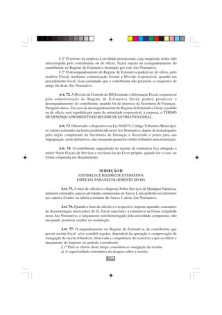 § 4º O retorno da empresa à atividade prestacional, cuja suspensão tenha sido
interrompida pelo contribuinte ou de ofício, ficará sujeita ao reenquadramento do
contribuinte no Regime de Estimativa instituído por este Ato Normativo.
         § 5º O desenquadramento do Regime de Estimativa poderá ser de ofício, pelo
Auditor Fiscal, mediante comunicação formal a Divisão responsável, quando em
procedimento fiscal, ficar constatado que o contribuinte não preenche os requisitos do
artigo 66 deste Ato Normativo.

         Art. 72. A Divisão de Controle do ISS Estimado e Informação Fiscal, responsável
pela administração do Regime de Estimativa Geral, poderá promover o
desenquadramento do contribuinte, quando for de interesse da Secretaria de Finanças.
Parágrafo único. Em caso de desenquadramento do Regime de Estimativa Geral, a pedido
ou de ofício, será expedido por parte da autoridade responsável, à empresa, o TERMO
DE DESENQUADRAMENTO DO REGIME DE ESTIMATIVA GERAL.

         Art. 73. Observado o dispositivo na Lei 5040/75, Código Tributário Municipal,
os valores estimados na forma estabelecida neste Ato Normativo, depois de homologados
pelo órgão competente da Secretaria de Finanças e decorrido o prazo para sua
impugnação, serão definitivos, não ensejando posterior crédito tributário nem restituição.

        Art. 74. O contribuinte enquadrado no regime de estimativa fica obrigado a
emitir Notas Fiscais de Serviços e escriturá-las no Livro próprio, quando for o caso, na
forma estipulada em Regulamento.


                                SUBSEÇÃO II
                      ESTABELECE REGIME DE ESTIMATIVA
                     ESPECIAL PARA RECOLHIMENTO DO ISS

          Art. 75. A base de cálculo e o Imposto Sobre Serviços de Qualquer Natureza,
mínimos estimados, para as atividades enumeradas no Anexo I, não poderão ser inferiores
aos valores fixados na tabela constante do Anexo I, deste Ato Normativo.

          Art. 76. Quando a base de cálculo e o respectivo imposto apurado, constantes
de documentação merecedora de fé, forem superiores à estimativa na forma estipulada
neste Ato Normativo, o lançamento será homologado pela autoridade competente, não
ensejando posterior crédito ou restituição.
                                         124124
          Art. 77. O enquadramento no Regime de Estimativa, de contribuinte que
possui escrita fiscal e/ou contábil regular, dependerá da apuração e comprovação de
sonegação da receita tributável, observada a competência do exercício a que se referir o
lançamento do Imposto no período considerado.
          § 1º Para os efeitos deste artigo, considera-se sonegação de receita:
          a) A superioridade sistemática da despesa sobre a receita;
                                          124
 