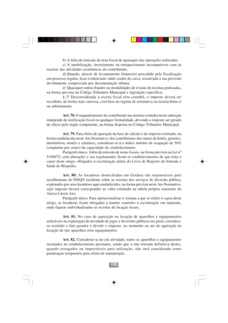 b) A falta de emissão da nota fiscal de quaisquer das operações realizadas;
           c) A imobilização, investimento ou enriquecimento incompatíveis com as
receitas das atividades econômicas do contribuinte;
           d) Quando, através de levantamento financeiro procedido pela fiscalização
em processo regular, ficar evidenciado saldo credor de caixa, ressalvada a sua provisão
devidamente comprovada por documentação idônea;
           e) Quaisquer outras fraudes ou modalidades de evasão de receitas praticadas,
na forma prevista no Código Tributário Municipal e legislação específica;
           § 2º Desconsiderada a escrita fiscal e/ou contábil, o imposto deverá ser
recolhido, de forma mais onerosa, com base no regime de estimativa ou receita bruta e/
ou arbitramento.

           Art. 78. O enquadramento do contribuinte nas normas contidas nesta subseção
independe de notificação fiscal ou qualquer formalidade, devendo o imposto ser gerado
de oficio pelo órgão competente, na forma disposta no Código Tributário Municipal.

          Art. 79. Para efeito de apuração da base de cálculo e do imposto estimado, na
forma estabelecida neste Ato Normativo, dos contribuintes dos ramos de hotéis, pensões,
dormitórios, motéis e similares, considerar-se-á o índice mínimo de ocupação de 50%
(cinqüenta por cento) da capacidade do estabelecimento.
          Parágrafo único. Além da emissão de notas fiscais, na forma prevista na Lei nº
5.040/75, com alterações e seu regulamento, ficam os estabelecimentos de que trata o
caput deste artigo, obrigados à escrituração diária do Livro de Registro de Entrada e
Saída de Hóspedes.

           Art. 80. As locadoras domiciliadas em Goiânia são responsáveis pelo
recolhimento do ISSQN incidente sobre as receitas dos serviços de diversão pública,
explorados por seus locatários aqui estabelecidos, na forma prevista neste Ato Normativo,
cujo imposto deverá corresponder ao valor estimado na tabela própria constante do
Anexo I deste Ato;
           Parágrafo único. Para operacionalizar o sistema a que se refere o caput deste
artigo, as locadoras ficam obrigadas a manter controles e escrituração em separado,
onde fiquem individualizadas as receitas de locação locais.

           Art. 81. No caso de aquisição ou locação de aparelhos e equipamentos
utilizáveis na exploração de atividade de jogos e diversões públicas em geral, considera-
se ocorrido o fato gerador e devido o imposto, no momento ou ato de aquisição ou
locação de tais aparelhos e/ou equipamentos.

          Art. 82. Considerar-se-ão em atividade, todos os aparelhos e equipamentos
instalados no estabelecimento prestador, sendo que a não retirada definitiva destes,
quando estragados ou imprestáveis para utilização, não será considerada como
paralisação temporária para efeito de manutenção.

                                          125
 