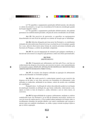 § 1º Os aparelhos e equipamentos paralisados definitivamente, não alterarão
os valores da estimativa, vez que essa circunstância foi levada em consideração quando
da fixação daqueles valores.
           § 2º Os aparelhos e equipamentos paralisados definitivamente, não poderão
permanecer no estabelecimento prestador, sob pena de serem considerados em atividade.

          Art. 83. São passíveis de apreensão, os aparelhos ou equipamentos
desacobertados de nota fiscal de aquisição ou contrato de locação que os identifique.

           Art. 84. Além das obrigações previstas neste Ato Normativo, os contribuintes
estimados deverão emitir notas fiscais de serviço e escriturá-las no Livro próprio, quando
for o caso, além de observarem outras formas de controle porventura instituídas pela
Secretaria de Finanças, a critério da autoridade competente.

          Art. 85. No caso de impugnação de estimativa por qualquer contribuinte, a
decisão não será extensiva à categoria a que pertencer, sendo seus efeitos personalizados.

                                      SEÇÃO II
                                   ARBITRAMENTO

         Art. 86. O lançamento por arbitramento será feito pelo Fisco, com base no
conhecimento das despesas e/ou receitas, por exercício ou meses, com o preenchimento
do formulário próprio (MAPA DE APURAÇÃO DE DESPESAS E RECEITAS PARA
ARBITRAMENTO DE RECEITA TRIBUTÁVEL).

           Art. 87. As receitas e/ou despesas utilizadas na apuração do arbitramento
serão as discriminadas no formulário próprio.

           Art. 88. Não sendo possível o conhecimento mensal ou por exercício das
despesas ou de todos os seus itens, previstos nos formulários de arbitramento, serão
utilizados os conhecidos, atribuindo-se aos demais, valores de acordo com a realidade
do contribuinte.
           Parágrafo único. A utilização de valores desconhecidos poderá ser em função
de atualização monetária ou deflação dos que forem conhecidos, relativamente a um,
alguns ou todos os itens de despesas e, ainda, referentes a um ou vários meses, ou
exercícios.

           Art. 89. Na impossibilidade de se apurar o arbitramento, mediante os critérios
                                        126126
estabelecidos neste Ato Normativo, ou na falta de elementos necessários, inclusive no
caso de recusa do sujeito passivo, o Fisco poderá adotar parâmetro de fixação sobre os
recolhimentos efetuados em período idêntico, por outros contribuintes que exerçam o
mesmo ramo em condições semelhantes, ou, ainda, o preço corrente na praça à época a
que se referir a apuração.

                                          126
 