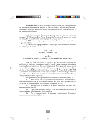 Parágrafo único. Na fixação do preço do serviço, com base em recolhimentos
de outros contribuintes ou do corrente na praça, poderá ser utilizada a deflação ou a
atualização monetária, quando os valores conhecidos não forem coincidentes com os
do levantamento efetuado.

          Art. 90. Ao montante das despesas apuradas serão acrescidos os percentuais
constantes da Tabela inserida no Anexo II, deste Ato Normativo, de acordo com o ramo
de atividades do contribuinte, conforme itens da Lista de Serviços
          § 1º Havendo serviços enquadrados em mais de um percentual, considera-se
o que preponderar.
          § 2º Considera-se preponderante, o serviço que representar maior percentual
na composição de receita.

                                    CAPÍTULO IV
                               DISPOSIÇÕES ESPECIAIS

                             SEÇÃO I
      ESTABELECE NORMAS ESPECIAIS PARA EMISSÃO DE NOTA FISCAL

            Art. 91. Fica autorizado às empresas que executam as atividades de:
cabeleireiros, barbeiros e manicuros; motéis; guarda e estacionamento de veículos;
jogos mecânicos, eletrônicos e “lan house”; reprografia (fotocopiadora); saunas; recarga
de cartuchos para equipamentos de informática; cinemas; parques de diversão e aluguel
de fitas de vídeo, DVDs e similares, atividades constantes do Artigo 52, da Lei 5.040/75,
a lançarem no livro caixa, no ato da realização do serviço, o valor dos serviços prestados,
que serão somados diariamente, para fins de emissão de uma única Nota Fiscal de Serviço,
correspondente ao total daquele dia.
            Parágrafo único. O disposto no caput deste artigo fica condicionado a:
            I.     Emissão de nota fiscal de serviços em operação individualizada e
devidamente identificada, excluída da soma diária da nota fiscal única, quando o tomador
for pessoa jurídica ou quando solicitada pelo tomador do serviço.
            II.    Manutenção, à disposição do Fisco Municipal, do livro caixa
devidamente escriturado;
            III.   Apresentação dos documentos legais relacionados ao fato gerador do
imposto quando solicitados pelo fisco municipal;
            IV.    No caso das atividades de guarda e estacionamento de veículos,
contarem com no máximo 40 boxes;




                                           127
 