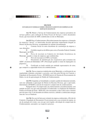 SEÇÃO II
    ESTABELECE NORMAS SOBRE CREDENCIAMENTO DE EMPRESAS DE
                      SERVIÇOS GRÁFICOS

           Art. 92. Manter o Serviço de Credenciamento das empresas prestadoras de
serviços gráficos, para confecção de Notas Fiscais de Serviços e outros documentos
fiscais, que necessitem de AIDF, estabelecidas ou não no Município.

           Art. 93. Para o Credenciamento e Recredenciamento das empresas e a formação
do respectivo “dossiê”, as interessadas deverão apresentar requerimento dirigido ao
Diretor de Receitas Diversas, acompanhado da seguinte documentação:
           I.     Contrato Social ou outro documento de constituição da empresa e
suas alterações;
           II.    Certidões negativas de débitos para com as Fazendas Federal, Estadual,
Municipal e do INSS;
           III.   Prova de inscrição no Cadastro de Atividades Econômicas do
Município, quando se tratar de empresas aqui estabelecidas;
           IV.    Prova de inscrição no CNPJ e no Estado;
           V .    Documentos de identificação dos responsáveis pela assinatura das
AIDF’s (Carteira de Identidade, CPF e Procuração quando se tratar de empregados ou
prepostos).
           VI.    Certificado ou laudo emitido por entidade representativa do setor,
que comprove a capacidade técnica do estabelecimento.

          Art. 94. Para as empresas estabelecidas neste Município, a verificação de sua
regularidade tributária, principal e acessória, será feita pela Divisão de Controle e
Expedição de Documentos Fiscais - DVIEDO através do Sistema de Processamento de
Dados, no ato da apresentação do Pedido de Credenciamento.

           Art. 95. Cumpridas as formalidades e estando o pedido devidamente instruído,
será este submetido à apreciação do Diretor de Receitas Diversas, que o aprovando,
determinará a DVIEDO a emissão do respectivo comprovante de credenciamento.
           Parágrafo único. O comprovante, de credenciamento e recredenciamento, será
emitido em duas vias que serão destinadas à Credenciada e ao Sindicato das Indústrias
Gráficas do Estado de Goiás - SIGE-GO, com vencimento a cada 2 (dois) anos e término
previsto para o dia 31 de dezembro do último exercício, cabendo a credenciada entregar
uma das vias ao Sindicato.
                                        128128
           Art. 96. Em caso de baixa por extinção da empresa credenciada, a Divisão de
Controle e Expedição de Documentos Fiscais promoverá a sua exclusão do regime, no
ato da anotação do evento, caso em que será exigida a devolução do comprovante de
Credenciamento, anexando-o ao respectivo processo.



                                         128
 