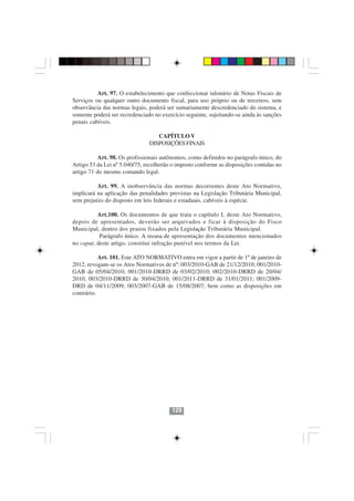 Art. 97. O estabelecimento que confeccionar talonário de Notas Fiscais de
Serviços ou qualquer outro documento fiscal, para uso próprio ou de terceiros, sem
observância das normas legais, poderá ser sumariamente descredenciado do sistema, e
somente poderá ser recredenciado no exercício seguinte, sujeitando-se ainda às sanções
penais cabíveis.

                                  CAPÍTULO V
                               DISPOSIÇÕES FINAIS

           Art. 98. Os profissionais autônomos, como definidos no parágrafo único, do
Artigo 53 da Lei nº 5.040/75, recolherão o imposto conforme as disposições contidas no
artigo 71 do mesmo comando legal.

          Art. 99. A inobservância das normas decorrentes deste Ato Normativo,
implicará na aplicação das penalidades previstas na Legislação Tributária Municipal,
sem prejuízo do disposto em leis federais e estaduais, cabíveis à espécie.

          Art.100. Os documentos de que trata o capítulo I, deste Ato Normativo,
depois de apresentados, deverão ser arquivados e ficar à disposição do Fisco
Municipal, dentro dos prazos fixados pela Legislação Tributária Municipal.
           Parágrafo único. A recusa de apresentação dos documentos mencionados
no caput, deste artigo, constitui infração punível nos termos da Lei.

           Art. 101. Este ATO NORMATIVO entra em vigor a partir de 1º de janeiro de
2012, revogam-se os Atos Normativos de nº: 003/2010-GAB de 21/12/2010; 001/2010-
GAB de 05/04/2010; 001/2010-DRRD de 03/02/2010; 002/2010-DRRD de 20/04/
2010; 003/2010-DRRD de 30/04/2010; 001/2011-DRRD de 31/01/2011; 001/2009-
DRD de 04/11/2009; 003/2007-GAB de 15/08/2007; bem como as disposições em
contrário.




                                        129
 