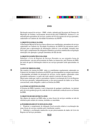 DMS


Declaração mensal de serviços – DMS criada e adotada pela Secretaria de Finanças do
Município de Goiânia, tecnicamente desenvolvida pela COMDATA, destina-se a ser
utilizada pelos prestadores de serviços, usuários do livro de registro de serviços prestados,
cadastrados no Cadastro de Atividades Econômicas da SEFIN.

1) OBJETIVO GERAL DA DMS
A Declaração Mensal de Serviços busca oferecer aos contribuintes, prestadores de serviços
cadastrados no Cadastro de Atividades Econômicas da SEFIN um mecanismo atual e
eficiente para a apresentação de informações relativas à sua atividade, tornando mais
fácil e ágil o cumprimento das obrigações tributárias acessórias estabelecidas na legislação
municipal com apuração e geração automática do ISS devido.

2) OBJETIVO ESPECÍFICO DA DMS
Substituir o Livro de Registro de Serviços Prestados na sua originária forma de
preenchimento, seja por processamento de dados ou manuscrito, pelo Sistema da DMS,
por meio do qual as informações relativas aos serviços prestados serão apresentadas via
internet.

3) SÃO USUÁRIOS DA DMS
São usuários do sistema da DMS todos os contribuintes regularmente cadastrados no
Cadastro de Atividades Econômicas da SEFIN, que desempenham ou estejam autorizados
a desempenhar atividades de prestação de serviços, exceto aqueles cadastrados como
prestadores autônomos, os quais não estão sujeitos à emissão de notas fiscais.
Observamos ainda que, todos os prestadores sujeitos à escrituração do Livro de Registro
de Serviços prestados, independentemente se por processamento de dados ou na forma
convencional, estão obrigados a aderir ao Sistema da DMS.

4) ACESSO AO SISTEMA DA DMS
O Sistema da DMS é gratuito e está à disposição de qualquer contribuinte, via internet
pelo site www.goiânia.go.gov.br, onde deverá ser cadastrada a senha de acesso ao Sistema
da DMS.

5) OBJETOS DE REGISTRO NA DMS
São objetos de registro na DMS todas as notas fiscais de serviços emitidas no mês de
referência pelo usuário do sistema, incluídas as canceladas.

6) POSSIBILIDADES FUNCIONAIS DA DMS
1. Propiciar o cumprimento da obrigação fiscal acessória relativa à escrituração das
notas fiscais de serviços emitidas pelo contribuinte usuário;
2. Substituir a escrituração manuscrita ou por processamento de dados do Livro de
Registro de Serviços prestados;
                                           13
 