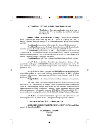 ATO NORMATIVO Nº 002, DE 09 DE DEZEMBRO DE 2011.

                            “Estabelece o fator de atualização monetária para o
                            exercício de 2012 e atualiza a planta de valores
                            imobiliários.”

            O SECRETÁRIO MUNICIPAL DE FINANÇAS, no uso de suas atribuições
legais e com base nos artigos 16 e 268, §§ 1º e 2º, da Lei nº 5.040, de 20/11/1975 –
Código Tributário Municipal, e artigo 17, da Lei Complementar nº 42, de 26 de dezembro
de 1995, e
            Considerando o percentual inflacionário dos últimos 12 (doze) meses;
            Considerando que a desvalorização da moeda sem medida de atualização
constitui renúncia da receita capitulada na Lei de Responsabilidade Fiscal;
            Considerando que a variação do IPCA – Índice de Preços ao Consumidor
Amplo do IBGE – Instituto Brasileiro de Geografia e Estatística, relativo ao período do
mês de dezembro do ano de 2010 ao mês de novembro do ano de 2011 foi de 6,64% (seis
inteiros e sessenta e quatro centésimos por cento);
            Considerando que o IPCA é o índice oficial da inflação no Brasil, resolve:

            Art. 1º. Todos os Créditos Tributários do Município e demais valores
constituídos e não pagos até 31/12/2011 serão atualizados monetariamente em 6,64%
(seis inteiros e sessenta e quatro centésimos por cento), com vigência a partir de 01 de
janeiro de 2012.

            Art. 2º. Todos os valores expressos em UFIR na Legislação Municipal serão
convertidos em Real no exercício de 2012 pelo fator multiplicador de R$ 2,2747 (dois
reais, dois mil setecentos e quarenta e sete milésimos), com vigência a partir de 01 de
janeiro de 2012.
            Parágrafo Único – Os valores convertidos em Real terão duas casas decimais.

            Art.3º Os valores constantes da Planta de Valores Imobiliários utilizados no
exercício de 2011 para o cálculo do Imposto Predial e Territorial Urbano e do Imposto
Sobre a Transmissão de Imóveis inter-vivos, por ato oneroso, serão corrigidos
monetariamente em 6,64% (seis inteiros e sessenta e quatro centésimos por cento) para
efeito de lançamento e cobrança dos impostos: IPTU, ITU e ISTI, no exercício de 2012,
conforme disposto no artigo 16, da lei 5.040, de 20/11/75 - Código Tributário Municipal.

           Art. 4º. Este Ato Normativo entrará em vigor nesta data e produzirá os seus
efeitos a partir de 01 de janeiro de 2012, revogadas as disposições em contrário.

           CUMPRA-SE. DÊ-SE CIÊNCIA E PUBLIQUE-SE.

          GABINETE DO SECRETÁRIO MUNICIPAL DE FINANÇAS, aos 09 dias
do mês de dezembro de 2011.

                              DÁRIO DÉLIO CAMPOS
                                   Secretário
                                      135
 