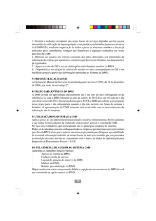 3. Permitir a inclusão via internet das notas fiscais de serviços digitadas on-line ou por
intermédio da utilização de layout próprio, com padrões predefinidos junto aos técnicos
da COMDATA, mediante importação de dados a partir de sistemas contábeis e fiscais já
utilizados pelo contribuinte, situação que dispensará a digitação específica das notas
para fins da DMS;
4. Oferecer ao usuário um retorno constante dos erros detectados por intermédio da
solicitação de críticas que apontem as correções que devem ser efetuadas nos lançamentos
já registrados;
5. Apurar o valor do ISS a ser recolhido pelos contribuintes usuários da DMS;
6. Disponibilizar na relação de débitos do usuário o valor correspondente ao ISS a ser
recolhido gerado a partir das informações prestadas no Sistema da DMS;

7) PREVISÃO LEGAL DA DMS
A Declaração Mensal de Serviços foi instituída pelo Decreto nº 2997, de 16 de dezembro
de 2004, por meio do seu artigo 2º.

8) PRAZO PARA ENTREGA DA DMS
A DMS deverá ser apresentada mensalmente até o dia oito do mês subseqüente ao da
referência, ou seja, a DMS referente ao mês de janeiro de 2012 deve ser enviada até o dia
oito de fevereiro de 2012. Da mesma forma que a REST, a DMS não admite a prorrogação
desse prazo para o dia subseqüente quando o dia oito ocorrer em finais de semana e
feriados. A apresentação da DMS somente será concluída com o processamento da
solicitação do fechamento.

9) UTILIZAÇÃO DO SISTEMA DA DMS
Após o acesso ao site anteriormente mencionado o usuário, primeiramente, deverá cadastrar
a sua senha. Sem o cadastro da senha não será possível acessar o sistema da DMS.
No caso dos contadores, que teoricamente são os principais usuários do sistema,
Poder-se-á cadastrar a mesma senha para todas as empresas prestacionais que representam
para fins da DMS, visto que o sistema encontra-se preparado para bloquear a possibilidade
de eventual informação indevida de notas fiscais de serviços emitidas por um prestador
na inscrição de outro devido ao cruzamento com o banco de dados da Autorização para
Impressão de Documentos Fiscais – AIDF.

10) TELA INICIAL DE ACESSO AO SISTEMA DMS
Apresenta as seguintes funções básicas:
·        Acesso ao sistema da DMS;
·        Cadastra senha de acesso;      1414
·        Layout de geração do arquivo da DMS;
·        Manual da DMS;
·        Roteiro para utilização da DMS.
Objetivando uma maior compreensão didática a opção acesso ao sistema da DMS deverá
ser consultada na opção manual da DMS.


                                           14
 