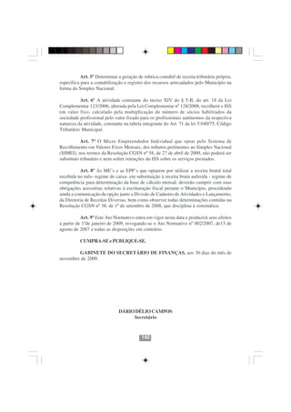 Art. 5º Determinar a geração de rubrica contábil de receita tributária própria,
específica para a contabilização e registro dos recursos arrecadados pelo Município na
forma do Simples Nacional.

          Art. 6º A atividade constante do inciso XIV do § 5-B, do art. 18 da Lei
Complementar 123/2006, alterada pela Lei Complementar nº 128/2008, recolherá o ISS
em valor fixo, calculado pela multiplicação do número de sócios habilitados da
sociedade profissional pelo valor fixado para os profissionais autônomos da respectiva
natureza da atividade, constante na tabela integrante do Art. 71 da lei 5.040/75, Código
Tributário Municipal.

           Art. 7º O Micro Empreendedor Individual que optar pelo Sistema de
Recolhimento em Valores Fixos Mensais, dos tributos pertinentes ao Simples Nacional
(SIMEI), nos termos da Resolução CGSN nº 58, de 27 de abril de 2009, não poderá ser
substituto tributário e nem sofrer retenções do ISS sobre os serviços prestados.

          Art. 8º As ME’s e as EPP’s que optarem por utilizar a receita brutal total
recebida no mês- regime de caixa- em substituição à receita bruta auferida - regime de
competência para determinação da base de cálculo mensal, deverão cumprir com suas
obrigações acessórias relativas à escrituração fiscal perante o Município, procedendo
ainda a comunicação da opção junto a Divisão de Cadastro de Atividades e Lançamento,
da Diretoria de Receitas Diversas, bem como observer todas determinações contidas na
Resolução CGSN nº 38, de 1º de setembro de 2008, que disciplina à sistemática.

           Art. 9º Este Ato Normativo entra em vigor nesta data e produzirá seus efeitos
a partir de 1ºde janeiro de 2009, revogando-se o Ato Normativo nº 002/2007, de15 de
agosto de 2007 e todas as disposições em contrário.

          CUMPRA-SE e PUBLIQUE-SE.

        GABINETE DO SECRETÁRIO DE FINANÇAS, aos 30 dias do mês de
novembro de 2009.




                                        140140


                              DÁRIO DÉLIO CAMPOS
                                   Secretário



                                          140
 