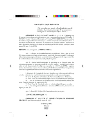 ATO NORMATIVO Nº 001/03-DPRD

                             “Cria procedimentos quanto a fiscalização do ramo de
                             atividades de prestação de serviços de agenciamento,
                             corretagem ou intermediação de bens móveis.”

           O DIRETOR DO DEPARTAMENTO DE RECEITAS DIVERSAS no uso
de suas atribuições legais e regulamentares, ante o que estabelece o artigo 166, da Lei nº
5.040/75, Código Tributário Municipal de Goiânia, CONSIDERANDO a necessidade
de estabelecer procedimentos em relação a melhor maneira de arrecadar e fiscalizar as
atividades desenvolvidas pelo setor de revendas de veículos usados e prestação de
serviços de agenciamento, corretagem ou intermediação de bens móveis, conforme consta
artigo 52, item 49, do CTM,

RESOLVE baixar o seguinte ATO NORMATIVO:

           Art. 1º - Quanto as atividades inerentes ao município, sobre a qual incide o
ISS, imposto de competência exclusivamente municipal, fica determinada à fiscalização
tributária municipal, proceder junto aos contribuintes, o lançamento do imposto devido,
de conformidade com que estabelece a legislação vigente.

          Art. 2º - Institui a obrigatoriedade de apresentação ao fisco por parte das
empresas que atuam no ramo de revenda de veículos usados e prestação de serviços,
além de toda documentação fiscal já prevista na Lei nº 5.040/75, do CTM, a seguinte
abaixo discriminada, as quais passam a fazer parte do documentário fiscal obrigatório e
em relação a pertencente a esfera estadual em caráter suplementar:

           I - Contratos de Prestação de Serviços firmados com todos os proprietários de
veículos existentes no estabelecimento e colocados à revenda em consignação;
           II - Livro de Registro de Contratos de Prestação de Serviços - Modelo 3;
           III - Nota Fiscal de Serviços emitida por ocasião da concretização da operação;
           IV - Livro de Registro de Serviços Prestados, designado ao lançamento das
notas fiscais e apuração do imposto devido;
           V - Nota Fiscal de Entrada de todos os veículos adquiridos para revenda;
           VI - Livro de Registro de Entrada e de Saída de Mercadorias, bem com o de
Apuração de ICMS.

          Art. 3º - Este ATO NORMATIVO entrará em vigor nesta data.

           CUMPRA-SE e PUBLIQUE-SE

       GABINETE DO DIRETOR DO DEPARTAMENTO DE RECEITAS
DIVERSAS, aos 11 dias do mês de junho de 2003.

                                   Abel Araújo filho
                                        Diretor
                                         141
 