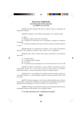 MULTAS FORMAIS
                        DAS INFRAÇÕES E PENALIDADES
                            (Lei 5040/75, Arts. 83 a 90)

        Art. 83. Constitui infração toda ação ou omissão contra as disposições da
Legislação Tributária.

         Art. 84. As infrações a este Código serão punidas com as seguintes penas:

          I - Multa;
          II - Sujeição a regime especial de fiscalização;
          III - Proibição de transacionar com as repartições, autarquias ou empresas
municipais;
          IV - Cassação de benefício de isenção, remissão, regime ou controles especiais
e outros.

        Art. 85. Quando no cometimento de infração, tiver ocorrido circunstâncias
agravantes, não se aplicam as reduções a que se refere o art. 91 e parágrafos.

        Parágrafo único. Para os efeitos deste artigo, consideram-se circunstâncias
agravantes:

         I – O artifício doloso;
         II – o evidente intuito de fraude;
         III – O conluio;
         IV – E os previstos nas Leis Federais nºs: 4.729, de 14.07.65 e 8.137, de 27.12.90

        Art. 86. Considera-se reincidência a mesma infração cometida pelo mesmo
contribuinte dentro de 1 (um) ano da data em que passou em julgado,
administrativamente, a decisão Condenatória referente à infração anterior.

         Parágrafo único. A reincidência em infração da mesma natureza, punir-se-á
com multa em dobro e, a cada reincidência, aplicar-se-á pena acrescida de 20% (vinte
por cento).

         Art. 87. Constitui sonegação e crime contra a ordem tributária, para os efeitos
deste Código, a prática pelo contribuinte ou responsável, de quaisquer atos previstos e
                                        142142
definidos nas Leis Federais nºs 4.729, de 14.07.65 e 8.137, de 27.12.90.

        Art. 88. As infrações cometidas pelo sujeito passivo do Imposto Sobre Serviços
de Qualquer Natureza serão punidas com as seguintes multas:

         I - Por falta relacionada com o recolhimento do imposto:

                                           142
 