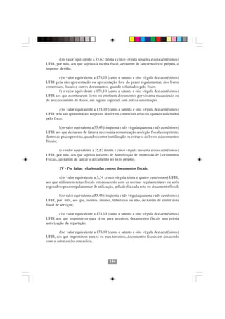 d) o valor equivalente a 35,62 (trinta e cinco vírgula sessenta e dois centésimos)
UFIR, por mês, aos que sujeitos à escrita fiscal, deixarem de lançar no livro próprio, o
imposto devido;

        e) o valor equivalente a 178,10 (cento e setenta e oito vírgula dez centésimos)
UFIR pela não apresentação ou apresentação fora do prazo regulamentar, dos livros
comerciais, fiscais e outros documentos, quando solicitados pelo fisco;
        f) o valor equivalente a 178,10 (cento e setenta e oito vírgula dez centésimos)
UFIR aos que escriturarem livros ou emitirem documentos por sistema mecanizado ou
de processamento de dados, em regime especial, sem prévia autorização;

         g) o valor equivalente a 178,10 (cento e setenta e oito vírgula dez centésimos)
UFIR pela não apresentação, no prazo, dos livros comerciais e fiscais, quando solicitados
pelo fisco;

         h) o valor equivalente a 53,43 (cinqüenta e três vírgula quarenta e três centésimos)
UFIR aos que deixarem de fazer a necessária comunicação ao órgão fiscal competente,
dentro do prazo previsto, quando ocorrer inutilização ou extravio de livros e documentos
fiscais;

         i) o valor equivalente a 35,62 (trinta e cinco vírgula sessenta e dois centésimos)
UFIR, por mês, aos que sujeitos à escrita de Autorização de Impressão de Documentos
Fiscais, deixarem de lançar o documento no livro próprio.

         IV - Por faltas relacionadas com os documentos fiscais:

        a) o valor equivalente a 5,34 (cinco vírgula trinta e quatro centésimos) UFIR,
aos que utilizarem notas fiscais em desacordo com as normas regulamentares ou após
esgotado o prazo regulamentar de utilização, aplicável a cada nota ou documento fiscal;

         b) o valor equivalente a 53,43 (cinqüenta e três vírgula quarenta e três centésimos)
UFIR, por mês, aos que, isentos, imunes, tributados ou não, deixarem de emitir nota
fiscal de serviços;

         c) o valor equivalente a 178,10 (cento e setenta e oito vírgula dez centésimos)
UFIR aos que imprimirem para si ou para terceiros, documentos fiscais sem prévia
autorização da repartição;
                                        144144
         d) o valor equivalente a 178,10 (cento e setenta e oito vírgula dez centésimos)
UFIR, aos que imprimirem para si ou para terceiros, documentos fiscais em desacordo
com a autorização concedida;




                                            144
 