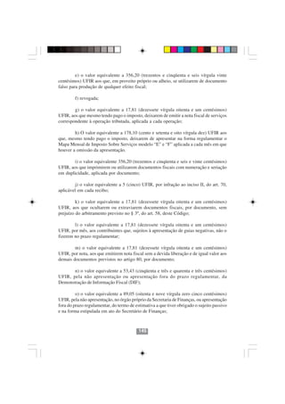 e) o valor equivalente a 356,20 (trezentos e cinqüenta e seis vírgula vinte
centésimos) UFIR aos que, em proveito próprio ou alheio, se utilizarem de documento
falso para produção de qualquer efeito fiscal;

        f) revogada;

        g) o valor equivalente a 17,81 (dezessete vírgula oitenta e um centésimos)
UFIR, aos que mesmo tendo pago o imposto, deixarem de emitir a nota fiscal de serviços
correspondente à operação tributada, aplicada a cada operação;

        h) O valor equivalente a 178,10 (cento e setenta e oito vírgula dez) UFIR aos
que, mesmo tendo pago o imposto, deixarem de apresentar na forma regulamentar o
Mapa Mensal de Imposto Sobre Serviços modelo “E” e “F” aplicada a cada mês em que
houver a omissão da apresentação.

        i) o valor equivalente 356,20 (trezentos e cinqüenta e seis e vinte centésimos)
UFIR, aos que imprimirem ou utilizarem documentos fiscais com numeração e seriação
em duplicidade, aplicada por documento;

        j) o valor equivalente a 5 (cinco) UFIR, por infração ao inciso II, do art. 70,
aplicável em cada recibo;

         k) o valor equivalente a 17,81 (dezessete vírgula oitenta e um centésimos)
UFIR, aos que ocultarem ou extraviarem documentos fiscais, por documento, sem
prejuízo do arbitramento previsto no § 3º, do art. 58, deste Código;

        l) o valor equivalente a 17,81 (dezessete vírgula oitenta e um centésimos)
UFIR, por mês, aos contribuintes que, sujeitos à apresentação de guias negativas, não o
fizerem no prazo regulamentar;

        m) o valor equivalente a 17,81 (dezessete vírgula oitenta e um centésimos)
UFIR, por nota, aos que emitirem nota fiscal sem a devida liberação e de igual valor aos
demais documentos previstos no artigo 80, por documento;

       n) o valor equivalente a 53,43 (cinqüenta e três e quarenta e três centésimos)
UFIR, pela não apresentação ou apresentação fora do prazo regulamentar, da
Demonstração de Informação Fiscal (DIF);

         o) o valor equivalente a 89,05 (oitenta e nove vírgula zero cinco centésimos)
UFIR, pela não apresentação, no órgão próprio da Secretaria de Finanças, ou apresentação
fora do prazo regulamentar, do termo de estimativa a que tiver obrigado o sujeito passivo
e na forma estipulada em ato do Secretário de Finanças;



                                          145
 