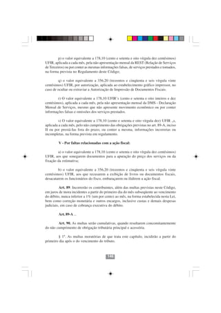p) o valor equivalente a 178,10 (cento e setenta e oito vírgula dez centésimos)
UFIR, aplicada a cada mês, pela não apresentação mensal da REST (Relação de Serviços
de Terceiros) ou por conter as mesmas informações falsas, de serviços prestados e tomados,
na forma prevista no Regulamento deste Código;

        q) o valor equivalente a 356,20 (trezentos e cinqüenta e seis vírgula vinte
centésimos) UFIR, por autorização, aplicada ao estabelecimento gráfico impressor, no
caso de ocultar ou extraviar a Autorização de Impressão de Documentos Fiscais.

        r) O valor equivalente a 178,10 UFIR’s (cento e setenta e oito inteiros e dez
centésimos), aplicada a cada mês, pela não apresentação mensal da DMS - Declaração
Mensal de Serviços, mesmo que não apresente movimento econômico ou por conter
informações falsas e omissões dos serviços prestados.

         s) O valor equivalente a 178,10 (cento e setenta e oito vírgula dez) UFIR „s,
aplicada a cada mês, pelo não cumprimento das obrigações previstas no art. 89-A, inciso
II ou por prestá-Ias fora do prazo, ou conter a mesma, informações incorretas ou
incompletas, na forma prevista em regulamento.

         V - Por faltas relacionadas com a ação fiscal:

        a) o valor equivalente a 178,10 (cento e setenta e oito vírgula dez centésimos)
UFIR, aos que sonegarem documentos para a apuração do preço dos serviços ou da
fixação da estimativa;

        b) o valor equivalente a 356,20 (trezentos e cinqüenta e seis vírgula vinte
centésimos) UFIR, aos que recusarem a exibição de livros ou documentos fiscais,
desacatarem os funcionários do fisco, embaraçarem ou ilidirem a ação fiscal.

          Art. 89. Incorrerão os contribuintes, além das multas previstas neste Código,
em juros de mora incidentes a partir do primeiro dia do mês subseqüente ao vencimento
do débito, nunca inferior a 1% (um por cento) ao mês, na forma estabelecida nesta Lei,
bem como correção monetária e outros encargos, inclusive custas e demais despesas
judiciais, em caso de cobrança executiva do débito.

         Art. 89-A ...

        Art. 90. As multas serão cumulativas, quando resultarem concomitantemente
                                     146146
do não cumprimento de obrigação tributária principal e acessória.

        § 1º. As multas moratórias de que trata este capítulo, incidirão a partir do
primeiro dia após o do vencimento do tributo.



                                          146
 