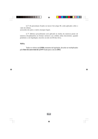 § 2º. Os percentuais fixados no inciso I do artigo 88, serão aplicados sobre o
valor do tributo,
acrescidos dos juros e outros encargos legais.

        § 3º. Idêntico procedimento será aplicado às multas de natureza penal, de
natureza disciplinatória ou formal, inclusive aos créditos delas decorrentes, quando
pendentes e em liquidação, inscritos ou não em Dívida Ativa.


NOTA:

         Todos os valores em UFIR constantes da legislação, deverão ser multiplicados
pelo fator de conversão de 2,2747 fixado para o ano de 2012.




                                         147
 