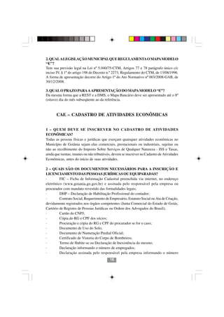 2. QUAL A LEGISLAÇÃO MUNICIPAL QUE REGULAMENTA O MAPA MODELO
“E”?
Tem sua previsão legal na Lei nº 5.040/75-CTM, Artigos 77 e 78 parágrafo único c/c
inciso IV, § 1º do artigo 198 do Decreto n.º 2273, Regulamento do CTM, de 13/08/1996.
A forma de apresentação decorre do Artigo 1º do Ato Normativo nº 003/2008-GAB, de
30/12/2008.

3. QUAL O PRAZO PARA A APRESENTAÇÃO DO MAPA MODELO “E”?
Da mesma forma que a REST e a DMS, o Mapa Bancário deve ser apresentado até o 8º
(oitavo) dia do mês subseqüente ao da referência.



       CAE – CADASTRO DE ATIVIDADES ECONÔMICAS


1 – QUEM DEVE SE INSCREVER NO CADASTRO DE ATIVIDADES
ECONÔMICAS?
Todas as pessoas físicas e jurídicas que exerçam quaisquer atividades econômicas no
Município de Goiânia sejam elas comerciais, prestacionais ou industriais, sujeitas ou
não ao recolhimento do Imposto Sobre Serviços de Qualquer Natureza - ISS e Taxas,
ainda que isentas, imunes ou não tributáveis, devem se inscrever no Cadastro de Atividades
Econômicas, antes do início de suas atividades.

2 – QUAIS SÃO OS DOCUMENTOS NECESSÁRIOS PARA A INSCRIÇÃO E
LICENCIAMENTO DAS PESSOAS JURÍDICAS OU EQUIPARADAS?
·        FIC – Ficha de Informação Cadastral preenchida via internet, no endereço
eletrônico (www.goiania.go.gov.br) e assinada pelo responsável pela empresa ou
procurador com mandato revestido das formalidades legais;
·        DHP – Declaração de Habilitação Profissional do contador;
·        Contrato Social, Requerimento de Empresário, Estatuto Social ou Ata de Criação,
devidamente registrados nos órgãos competentes (Junta Comercial do Estado de Goiás,
Cartório de Registro de Pessoas Jurídicas ou Ordem dos Advogados do Brasil);
·        Cartão do CNPJ;
·        Cópia do RG e CPF dos sócios;
·        Procuração e cópia do RG e CPF do procurador se for o caso;
·        Documento de Uso do Solo;       1616
·        Documento de Numeração Predial Oficial;
·        Certificado de Vistoria do Corpo de Bombeiros;
·        Termo de Habite-se ou Declaração de Inexistência do mesmo;
·        Declaração informando o número de empregados;
·        Declaração assinada pelo responsável pela empresa informando o número
                                           16
 