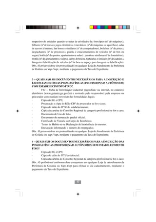 respectivo de unidades quando se tratar de atividades de: fotocópias (nº de máquinas),
bilhares (nº de mesas), jogos eletrônicos e mecânicos (nº de máquinas ou aparelhos), salas
de acesso à internet, lan house e similares (nº de computadores), boliches (nº de pistas),
despachantes (nº de processos), guarda e estacionamentos de veículos (nº de box ou
vagas), hotéis (nº de quartos, apartamentos e suítes) , pensões e similares (nº de dormitórios),
motéis (nº de apartamentos e suítes), salões de beleza, barbearias e similares (nº de cadeiras),
lavagem e lubrificação de veículos (nº de box ou espaço para lavagem ou lubrificação).
Obs.: O processo deve ser protocolizado em qualquer Loja de Atendimento da Prefeitura
de Goiânia ou Vapt-Vupt, mediante o pagamento da Taxa de Expediente.


3 – QUAIS SÃO OS DOCUMENTOS NECESSÁRIOS PARA A INSCRIÇÃO E
LICENCIAMENTO DAS PESSOAS FÍSICAS (PROFISSIONAIS AUTÔNOMOS)
COM ESTABELECIMENTO FIXO?
·        FIC – Ficha de Informação Cadastral preenchida via internet, no endereço
eletrônico (www.goiania.go.gov.br) e assinada pelo responsável pela empresa ou
procurador com mandato revestido das formalidades legais;
·        Cópia do RG e CPF;
·        Procuração e cópia do RG e CPF do procurador se for o caso;
·        Cópia do talão do IPTU do estabelecimento;
·        Cópia da carteira do Conselho Regional da categoria profissional se for o caso;
·        Documento de Uso do Solo;
·        Documento de numeração predial oficial;
·        Certificado de Vistoria do Corpo de Bombeiros;
·        Termo de Habite-se ou Declaração de Inexistência do mesmo;
·        Declaração informando o número de empregados;
Obs.: O processo deve ser protocolizado em qualquer Loja de Atendimento da Prefeitura
de Goiânia ou Vapt-Vupt, mediante o pagamento da Taxa de Expediente.

4 – QUAIS SÃO OS DOCUMENTOS NECESSÁRIOS PARA A INSCRIÇÃO DAS
PESSOAS FÍSICAS (PROFISSIONAIS AUTÔNOMOS) SEM ESTABELECIMENTO
FIXO?
·        Cópia do RG e CPF;
·        Cópia do talão do IPTU residencial;
·        Cópia da carteira do Conselho Regional da categoria profissional se for o caso;
Obs.: O profissional autônomo deve comparecer em qualquer Loja de Atendimento da
Prefeitura de Goiânia ou Vapt-Vupt para efetuar o seu cadastramento, mediante o
pagamento da Taxa de Expediente.



                                              17
 