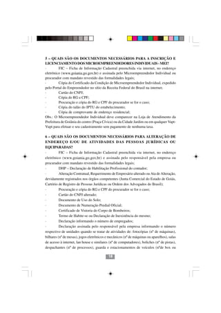 5 – QUAIS SÃO OS DOCUMENTOS NECESSÁRIOS PARA A INSCRIÇÃO E
LICENCIAMENTO DOS MICROEMPREENDEDORES INDIVIDUAIS - MEI?
·        FIC – Ficha de Informação Cadastral preenchida via internet, no endereço
eletrônico (www.goiania.go.gov.br) e assinada pelo Microempreendedor Individual ou
procurador com mandato revestido das formalidades legais;
·        Cópia do Certificado da Condição de Microempreendedor Individual, expedido
pelo Portal do Empreendedor no sítio da Receita Federal do Brasil na internet;
·        Cartão do CNPJ;
·        Cópia do RG e CPF;
·        Procuração e cópia do RG e CPF do procurador se for o caso;
·        Cópia do talão do IPTU do estabelecimento;
·        Cópia de comprovante de endereço residencial;
Obs.: O Microempreendedor Individual deve comparecer na Loja de Atendimento da
Prefeitura de Goiânia do centro (Praça Cívica) ou da Cidade Jardim ou em qualquer Vapt-
Vupt para efetuar o seu cadastramento sem pagamento de nenhuma taxa.

6 – QUAIS SÃO OS DOCUMENTOS NECESSÁRIOS PARA ALTERAÇÃO DE
ENDEREÇO E/OU DE ATIVIDADES DAS PESSOAS JURÍDICAS OU
EQUIPARADAS?
·         FIC – Ficha de Informação Cadastral preenchida via internet, no endereço
eletrônico (www.goiania.go.gov.br) e assinada pelo responsável pela empresa ou
procurador com mandato revestido das formalidades legais;
·         DHP – Declaração de Habilitação Profissional do contador;
·         Alteração Contratual, Requerimento de Empresário alterado ou Ata de Alteração,
devidamente registrados nos órgãos competentes (Junta Comercial do Estado de Goiás,
Cartório de Registro de Pessoas Jurídicas ou Ordem dos Advogados do Brasil);
·         Procuração e cópia do RG e CPF do procurador se for o caso;
·         Cartão do CNPJ alterado;
·         Documento de Uso do Solo;
·         Documento de Numeração Predial Oficial;
·         Certificado de Vistoria do Corpo de Bombeiros;
·         Termo de Habite-se ou Declaração de Inexistência do mesmo;
·         Declaração informando o número de empregados;
                                            1818
·         Declaração assinada pelo responsável pela empresa informando o número
respectivo de unidades quando se tratar de atividades de: fotocópias (nº de máquinas),
bilhares (nº de mesas), jogos eletrônicos e mecânicos (nº de máquinas ou aparelhos), salas
de acesso à internet, lan house e similares (nº de computadores), boliches (nº de pistas),
despachantes (nº de processos), guarda e estacionamentos de veículos (nºde box ou

                                           18
 