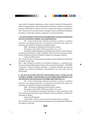 vagas), hotéis (nº de quartos, apartamentos e suítes) , pensões e similares (nº de dormitórios),
motéis (nº de apartamentos e suítes), salões de beleza, barbearias e similares (nº de cadeiras),
lavagem e lubrificação de veículos (nº de box ou espaço para lavagem ou lubrificação).
Obs.: O processo deve ser protocolizado em qualquer Loja de Atendimento da Prefeitura
de Goiânia ou Vapt-Vupt, mediante o pagamento da Taxa de Expediente.

7 - QUAIS SÃO OS DOCUMENTOS NECESSÁRIOS PARA ALTERAÇÃO DE RAZÃO
SOCIAL DAS PESSOAS JURÍDICAS OU EQUIPARADAS?
·        FIC – Ficha de Informação Cadastral preenchida via internet, no endereço
eletrônico (www.goiania.go.gov.br) e assinada pelo responsável pela empresa ou
procurador com mandato revestido das formalidades legais;
·        DHP – Declaração de Habilitação Profissional do contador;
·        Procuração e cópia do RG e CPF do procurador se for o caso;
·        Alteração Contratual, Requerimento de Empresário alterado ou Ata de Alteração,
devidamente registrados nos órgãos competentes (Junta Comercial do Estado de Goiás,
Cartório de Registro de Pessoas Jurídicas ou Ordem dos Advogados do Brasil);
·        Cartão do CNPJ alterado;
Obs.1: O processo deve ser protocolizado em qualquer Loja de Atendimento da Prefeitura
de Goiânia ou Vapt-Vupt.
Obs.2: Após alteração no Cadastro de Atividades Econômicas, o contribuinte deve
procurar a Secretaria Municipal de Turismo e Desenvolvimento Econômico – SETURDE
e apresentar o Cartão do Cadastro atualizado e a Alteração Contratual, para que seja
expedido novo Alvará de Localização e Funcionamento com a nova razão social ou
denominação.

8 - QUAIS SÃO OS DOCUMENTOS NECESSÁRIOS PARA ALTERAÇÃO DE
NATUREZA JURÍDICA (TRANSFORMAÇÃO DE EMPRESÁRIO INDIVIDUAL EM
SOCIEDADE OU DE SOCIEDADE EM EMPRESÁRIO INDIVIDUAL)?
·        FIC – Ficha de Informação Cadastral preenchida via internet, no endereço
eletrônico (www.goiania.go.gov.br) e assinada pelo responsável pela empresa ou
procurador com mandato revestido das formalidades legais;
·        DHP – Declaração de Habilitação Profissional do contador;
·        Procuração e cópia do RG e CPF do procurador se for o caso;
·        Ato de Transformação devidamente registrado no órgão competente (Junta
Comercial do Estado de Goiás, Cartório de Registro de Pessoas Jurídicas ou Ordem dos
Advogados do Brasil);
·        Cartão do CNPJ alterado;
·        Cópia do RG e CPF dos sócios que estiverem ingressando na sociedade;
Obs.: O processo deve ser protocolizado em qualquer Loja de Atendimento da Prefeitura
de Goiânia ou Vapt-Vupt.
                                              19
 