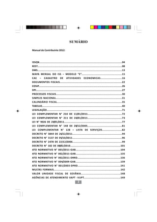 SUMÁRIO

Manual do Contribuinte 2012:



ISSQN..........................................................................................................04
REST............................................................................................................08
DMS.............................................................................................................13
MAPA MENSAL DO ISS – MODELO “E”...............................................15
CAE      –     CADASTRO            DE      ATIVIDADES            ECONOMICAS.........................16
DOCUMENTOS FISCAIS..........................................................................22
COSIP...........................................................................................................26
DPI................................................................................................................27
PROCESSOS FISCAIS................................................................................30
SIMPLES NACIONAL................................................................................31
CALENDÁRIO FISCAL.............................................................................35
TABELAS....................................................................................................40
LEGISLAÇÃO.............................................................................................71
LEI COMPLEMENTAR N° 210 DE 11/01/2011........................................72
LEI COMPLEMENTAR N° 211 DE 24/01/2011........................................73
LEI N° 9026 DE 24/01/2011........................................................................77
LEI COMPLEMENTAR N° 148 DE 28/12/2005........................................81
LEI COMPLEMENTAR N° 128 – LISTA DE SERVIÇOS.......................82
DECRETO N° 3844 DE 26/12/2011............................................................94
DECRETO N° 3137 DE 05/10/2011............................................................96
DECRETO N° 2478 DE 22/12/2006............................................................99
DECRETO N° 182 DE 08/02/2010..............................................................101
ATO NORMATIVO N° 003/2011-GAB.....................................................104
ATO NORMATIVO N° 002/2011-GAB.....................................................135
ATO NORMATIVO N° 002/2011-DRRD...................................................136
                               22
ATO NORMATIVO N° 004/2009-GAB.....................................................139
ATO NORMATIVO N° 001/2003-DPRD..................................................141
MULTAS FORMAIS...................................................................................142
VALOR UNIDADE FISCAL DE GOIÂNIA..............................................148
AGÊNCIAS DE ATENDIMENTO VAPT -VUPT...........................................149
                                                         2
 