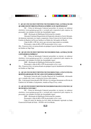 9 - QUAIS SÃO OS DOCUMENTOS NECESSÁRIOS PARA ALTERAÇÃO DO
QUADRO SOCIETÁRIO DAS PESSOAS JURÍDICAS OU EQUIPARADAS?
·        FIC – Ficha de Informação Cadastral preenchida via internet, no endereço
eletrônico (www.goiania.go.gov.br) e assinada pelo responsável pela empresa ou
procurador com mandato revestido das formalidades legais;
·        DHP – Declaração de Habilitação Profissional do contador;
·        Alteração Contratual, Requerimento de Empresário alterado ou Ata de Alteração,
devidamente registrados nos órgãos competentes (Junta Comercial do Estado de Goiás,
Cartório de Registro de Pessoas Jurídicas ou Ordem dos Advogados do Brasil);
·        Cópia do RG e CPF dos sócios que estiverem ingressando na sociedade;
·        Procuração e cópia do RG e CPF do procurador se for o caso;
Obs.: O processo deve ser protocolizado em qualquer Loja de Atendimento da Prefeitura
de Goiânia ou Vapt-Vupt.

10 - QUAIS SÃO OS DOCUMENTOS NECESSÁRIOS PARA ALTERAÇÃO DE
CONTADOR DA EMPRESA?
·        FIC – Ficha de Informação Cadastral preenchida via internet, no endereço
eletrônico (www.goiania.go.gov.br) e assinada pelo responsável pela empresa ou
procurador com mandato revestido das formalidades legais;
·        DHP – Declaração de Habilitação Profissional do contador;
·        Procuração e cópia do RG e CPF do procurador se for o caso;
Obs.: O processo deve ser protocolizado em qualquer Loja de Atendimento da Prefeitura
de Goiânia ou Vapt-Vupt.

11 - QUAIS SÃO OS DOCUMENTOS NECESSÁRIOS PARA A EXCLUSÃO DA
RESPONSABILIDADE TÉCNICA DO CONTADOR DA EMPRESA?
·        Declaração fornecida pelo Conselho Regional de Contabilidade, informando
que o contador não é mais o responsável técnico pela empresa.
Obs.: A declaração fornecida pelo CRC-GO deve ser entregue diretamente na Divisão de
Cadastro de Atividades e Lançamento, situada na Praça Cívica, centro.

12 – QUAIS SÃO OS DOCUMENTOS NECESSÁRIOS PARA INCLUSÃO NO CAE
DE ESCRITA CONTÁBIL?
·        FIC – Ficha de Informação Cadastral preenchida via internet, no endereço
                                       2020
eletrônico (www.goiania.go.gov.br) e assinada pelo responsável pela empresa ou
procurador com mandato revestido das formalidades legais;
·        DHP – Declaração de Habilitação Profissional do contador;
·        Procuração e cópia do RG e CPF do procurador se for o caso;
·        Cópia do termo de abertura do livro diário devidamente registrado na Junta
Comercial do Estado de Goiás – JUCEG e do Livro Razão;

                                          20
 