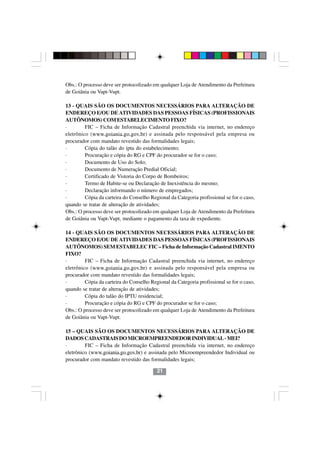 Obs.: O processo deve ser protocolizado em qualquer Loja de Atendimento da Prefeitura
de Goiânia ou Vapt-Vupt.

13 - QUAIS SÃO OS DOCUMENTOS NECESSÁRIOS PARA ALTERAÇÃO DE
ENDEREÇO E/OU DE ATIVIDADES DAS PESSOAS FÍSICAS (PROFISSIONAIS
AUTÔNOMOS) COM ESTABELECIMENTO FIXO?
·        FIC – Ficha de Informação Cadastral preenchida via internet, no endereço
eletrônico (www.goiania.go.gov.br) e assinada pelo responsável pela empresa ou
procurador com mandato revestido das formalidades legais;
·        Cópia do talão do iptu do estabelecimento;
·        Procuração e cópia do RG e CPF do procurador se for o caso;
·        Documento de Uso do Solo;
·        Documento de Numeração Predial Oficial;
·        Certificado de Vistoria do Corpo de Bombeiros;
·        Termo de Habite-se ou Declaração de Inexistência do mesmo;
·        Declaração informando o número de empregados;
·        Cópia da carteira do Conselho Regional da Categoria profissional se for o caso,
quando se tratar de alteração de atividades;
Obs.: O processo deve ser protocolizado em qualquer Loja de Atendimento da Prefeitura
de Goiânia ou Vapt-Vupt, mediante o pagamento da taxa de expediente.

14 - QUAIS SÃO OS DOCUMENTOS NECESSÁRIOS PARA ALTERAÇÃO DE
ENDEREÇO E/OU DE ATIVIDADES DAS PESSOAS FÍSICAS (PROFISSIONAIS
AUTÔNOMOS) SEM ESTABELEC FIC – Ficha de Informação Cadastral IMENTO
FIXO?
·        FIC – Ficha de Informação Cadastral preenchida via internet, no endereço
eletrônico (www.goiania.go.gov.br) e assinada pelo responsável pela empresa ou
procurador com mandato revestido das formalidades legais;
·        Cópia da carteira do Conselho Regional da Categoria profissional se for o caso,
quando se tratar de alteração de atividades;
·        Cópia do talão do IPTU residencial;
·        Procuração e cópia do RG e CPF do procurador se for o caso;
Obs.: O processo deve ser protocolizado em qualquer Loja de Atendimento da Prefeitura
de Goiânia ou Vapt-Vupt.

15 – QUAIS SÃO OS DOCUMENTOS NECESSÁRIOS PARA ALTERAÇÃO DE
DADOS CADASTRAIS DO MICROEMPREENDEDOR INDIVIDUAL - MEI?
·        FIC – Ficha de Informação Cadastral preenchida via internet, no endereço
eletrônico (www.goiania.go.gov.br) e assinada pelo Microempreendedor Individual ou
procurador com mandato revestido das formalidades legais;

                                          21
 