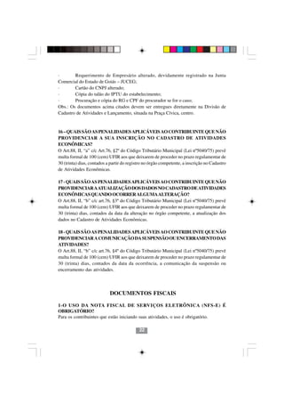 ·       Requerimento de Empresário alterado, devidamente registrado na Junta
Comercial do Estado de Goiás – JUCEG;
·       Cartão do CNPJ alterado;
·       Cópia do talão do IPTU do estabelecimento;
·       Procuração e cópia do RG e CPF do procurador se for o caso;
Obs.: Os documentos acima citados devem ser entregues diretamente na Divisão de
Cadastro de Atividades e Lançamento, situada na Praça Cívica, centro.


16 – QUAIS SÃO AS PENALIDADES APLICÁVEIS AO CONTRIBUINTE QUE NÃO
PROVIDENCIAR A SUA INSCRIÇÃO NO CADASTRO DE ATIVIDADES
ECONÔMICAS?
O Art.88, II, “a” c/c Art.76, §2º do Código Tributário Municipal (Lei nº5040/75) prevê
multa formal de 100 (cem) UFIR aos que deixarem de proceder no prazo regulamentar de
30 (trinta) dias, contados a partir do registro no órgão competente, a inscrição no Cadastro
de Atividades Econômicas.

17 - QUAIS SÃO AS PENALIDADES APLICÁVEIS AO CONTRIBUINTE QUE NÃO
PROVIDENCIAR A ATUALIZAÇÃO DOS DADOS NO CADASTRO DE ATIVIDADES
ECONÔMICAS QUANDO OCORRER ALGUMA ALTERAÇÃO?
O Art.88, II, “b” c/c art.76, §3º do Código Tributário Municipal (Lei nº5040/75) prevê
multa formal de 100 (cem) UFIR aos que deixarem de proceder no prazo regulamentar de
30 (trinta) dias, contados da data da alteração no órgão competente, a atualização dos
dados no Cadastro de Atividades Econômicas.

18 - QUAIS SÃO AS PENALIDADES APLICÁVEIS AO CONTRIBUINTE QUE NÃO
PROVIDENCIAR A COMUNICAÇÃO DA SUSPENSÃO OU ENCERRAMENTO DAS
ATIVIDADES?
O Art.88, II, “b” c/c art.76, §4º do Código Tributário Municipal (Lei nº5040/75) prevê
multa formal de 100 (cem) UFIR aos que deixarem de proceder no prazo regulamentar de
30 (trinta) dias, contados da data da ocorrência, a comunicação da suspensão ou
encerramento das atividades.


                                           2222
                            DOCUMENTOS FISCAIS

1-O USO DA NOTA FISCAL DE SERVIÇOS ELETRÔNICA (NFS-E) É
OBRIGATÓRIO?
Para os contribuintes que estão iniciando suas atividades, o uso é obrigatório.

                                            22
 
