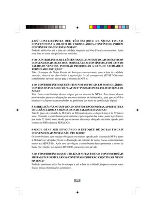 2-OS CONTRIBUINTES QUE TÊM ESTOQUE DE NOTAS FISCAIS
CONVENCIONAIS (BLOCO OU FORMULÁRIOS-CONTÍNUOS) PODEM
CONTINUAR USANDO ESTAS NOTAS?
Poderão utilizá-las até a data da validade impressa na Nota Fiscal convencional. Após
essa data as notas não poderão ser emitidas.

3-OS CONTRIBUINTES QUE TÊM ESTOQUE DE NOTAS FISCAIS DE SERVIÇOS
CONVENCIONAIS (BLOCO OU FORMULÁRIOS-CONTÍNUOS), COM DATA DE
VALIDADE VENCIDA, PODERÃO PRORROGAR A DATA DE VALIDADE E
TERMINAR O ESTOQUE?
Não. O estoque de Notas Fiscais de Serviços convencionais, com a data de validade
vencida, deverá ser devolvido à repartição fiscal competente (DVIEDO).esses
contribuintes deverão passar para o sistema de NFS-e.

4-OS CONTRIBUINTES QUE EMITEM NOTAS FISCAIS EM FORMULÁRIOS-
CONTÍNUOS POR MEIO DE “LAYOUT” PODEM OPTAR PELO SISTEMA DE
NFS-E?
Sim. Esses contribuintes devem migrar para o sistema de NFS-e. Para tanto, devem
providenciar ajustes e adequações em seus sistemas de informática, para que as NFS-e
emitidas via layout sejam recebidas na prefeitura por meio de certificação digital.

5-EM RELAÇÃO ÀS NOTAS FISCAIS CONVENCIONAIS MISTAS, A PREFEITURA
DE GOIÂNIA ADOTA A MESMA DATA DE VALIDADE DA SEFAZ?
Não. O prazo de validade da SEFAZ é de 04 (quatro) anos, o da prefeitura é de 02 (dois)
anos. Contudo, o contribuinte pode solicitar a prorrogação das notas, junto à prefeitura,
por mais 02 (dois) anos, desde que o mesmo não esteja obrigado ou tenha optado pelo
sistema de NFS-e junto à SEFAZ-Go.

6-ONDE DEVE SER DEVOLVIDO O ESTOQUE DE NOTAS FISCAIS
CONVENCIONAIS MISTAS NÃO UTILIZADO?
Os contribuintes, que estejam obrigados ou tenham optado pelo sistema de NFS-e junto
à SEFAZ-Go, deverão provar a devolução do estoque de notas fiscais convencionais
mistas na SEFAZ-Go. Após essa devolução, o contribuinte deve apresentar o termo de
baixa (devolução) das notas à DVIEDO, para o registro devido.

7-OS CONTRIBUINTES QUE UTILIZAM NOTAS FISCAIS CONVENCIONAIS
MISTAS EM FORMULÁRIOS-CONTÍNUOS PODERÃO CONTINUAR NESSE
SISTEMA?
Poderão continuar até o fim do estoque e até a data de validade, impressa nessas notas
fiscais mistas (formulários-contínuos).



                                           23
 
