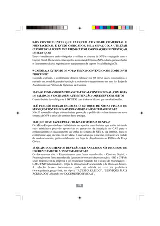 8-OS CONTRIBUINTES QUE EXERCEM ATIVIDADE COMERCIAL E
PRESTACIONAL E ESTÃO OBRIGADOS, PELA SEFAZ-GO, A UTILIZAR
CUPOMFISCAL PODEM INCLUIR NO CUPOM AS OPERAÇÕES DE PRESTAÇÃO
DE SERVIÇOS?
Esses contribuintes estão obrigados a utilizar o sistema de NFS-e conjugado com o
Cupom Fiscal. Os mesmos estão sujeitos a emissão de 01 (uma) NFS-e diária, para acobertar
o faturamento diário, registrado no equipamento de cupom fiscal (Redução Z).

9-CASO HAJA EXTRAVIO DE NOTAS FISCAIS CONVENCIONAIS, COMO DEVO
PROCEDER?
Havendo extravio, o contribuinte deverá publicar por 03 (três) vezes consecutivas o
extravio em jornal de grande circulação e protocolar o requerimento em uma das Lojas de
Atendimento ao Público da Prefeitura de Goiânia.

10-CASO TENHA SIDO EMITIDA NOTA FISCAL CONVENCIONAL, COM DATA
DE VALIDADE VENCIDA/SEM AUTENTICAÇÃO, O QUE DEVE SER FEITO?
O contribuinte deve dirigir-se à DVIEDO com todos os blocos, para os devidos fins.

11-É PRECISO DEIXAR ESGOTAR O ESTOQUE DE NOTAS FISCAIS DE
SERVIÇOS CONVENCIONAIS PARA MIGRAR AO SISTEMA DE NFS-E?
Não. É aconselhável que o contribuinte protocole o pedido de credenciamento ao novo
sistema de NFS-e antes do término desse estoque.

12-O QUE DEVO FAZER PARA UTILIZAR O SISTEMA DE NFS-e?
Os Micro-Empreendedores Individuais ou aqueles contribuintes que estão iniciando
suas atividades poderão aproveitar os processos de inscrição no CAE para o
credenciamento e cadastramento da senha do sistema de NFS-e, via internet. Para os
contribuintes que já estão em atividade, é necessário que o mesmo protocole seu pedido
de credenciamento, preferencialmente, na Loja de Atendimento ao Público da Praça
Cívica.

13-QUAIS DOCUMENTOS DEVERÃO SER ANEXADOS NO PROCESSO DE
CREDENCIAMENTO AO SISTEMA DE NFS-E?
Os documentos são: - Requerimento com firma reconhecida; - Contrato Social; -
Procuração com firma reconhecida (quando for o ocaso de procuração); - RG e CPF do
sócio-responsável da empresa e do procurador (quando for o ocaso de procuração) ; -
                                        2424
CAE e CNPJ (atualizados); - Cópia da última Nota Fiscal emitida e da última em branco.
A relação desses documentos pode ser obtida no site da prefeitura
(www.goiania.go.gov.br), no tópico “ACESSO RÁPIDO”, “SERVIÇOS MAIS
ACESSADOS”, clicando em “DOCUMENTOS FISCAIS”.



                                           24
 