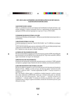 DPI – DECLARACAO PERIÓDICA DE INFORMAÇÕES DA SECRETARIA DA
                  FAZENDA DO ESTADO DE GOIÁS


1)QUEM DEVE DECLARAR:
Todos os contribuintes inscritos no Cadastro de Contribuintes do Estado de Goiás e que
estejam obrigados a efetuar escrituração fiscal ou a apresentação do demonstrativo de
apuração do ICMS conforme legislação em vigor (art. 2º da i.n. 599-03-GSF).


2) PERIODICIDADE DE ENTREGA DA DPI.
A Declaração Periódica de Informações – DPI possui periodicidade mensal para todos os
contribuintes.

3) PRAZO DE ENTREGA DA DPI.
Conforme legislação em vigor (art. 5º da I.N. 599-03-GSF). “art. 5º. A DPI deve ser entregue:
I - ......................................
A) 20 (vinte) de cada mês para a pessoa cadastrada no CCE cuja atividade principal esteja
codificada em CNAE-FISCAL iniciado com o dígito 5 (cinco);
B) 15 (quinze) de cada mês para os demais obrigados;”

4) FORMA DE TRANSMISSÃO DA DPI.
Deverá ser transmitida via internet, por meio do programa gerador da DPI, disponibilizado
para download no site da SEFAZ (www.sefaz.go.gov.br). Veja como transmitir a DPI na
opção transmitindo um arquivo de declaração.

5)PROTOCOLO DE TRANSMISSÃO.
O protocolo de transmissão será gravado automaticamente no diretório C:DPI, podendo
ser impresso a qualquer tempo. O protocolo não tem validade como documento definitivo.

6) RECIBO DEFINITIVO DE ENTREGA DA DPI.
Deverá ser obtido via internet, no site www.sefaz.go.gov.br da Secretaria da Fazenda do
Estado de Goiás – SEFAZ , no item serviços, em uma das opções “emissão do recibo
definitivo a partir de 2003”; “consulta regularidade da DPI” e “serviços exclusivos a
contabilistas” ;
Obs.: Em relação à última opção, o contabilista só poderá imprimir o recibo se possuir
uma senha cadastrada na SEFAZ-GO, sendo que a referida senha pode ser solicitada
através do site www.sefaz.go.gov.br , item “serviços” – “serviços exclusivos ao
contabilista” – “solicitar senha”. O sistema irá retornar um protocolo, com o qual o
contabilista deve se dirigir à Agência Fazendária, munido dos documentos pessoais, para
obtenção da senha.




                                             27
 