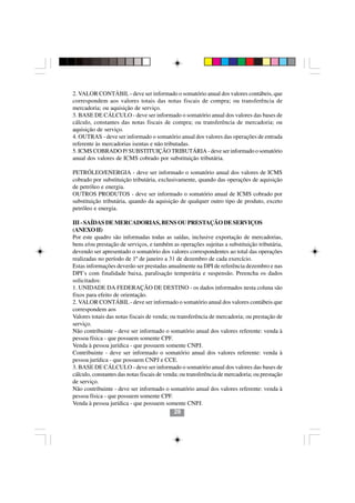 2. VALOR CONTÁBIL - deve ser informado o somatório anual dos valores contábeis, que
correspondem aos valores totais das notas fiscais de compra; ou transferência de
mercadoria; ou aquisição de serviço.
3. BASE DE CÁLCULO - deve ser informado o somatório anual dos valores das bases de
cálculo, constantes das notas fiscais de compra; ou transferência de mercadoria; ou
aquisição de serviço.
4. OUTRAS - deve ser informado o somatório anual dos valores das operações de entrada
referente às mercadorias isentas e não tributadas.
5. ICMS COBRADO P/ SUBSTITUIÇÃO TRIBUTÁRIA - deve ser informado o somatório
anual dos valores de ICMS cobrado por substituição tributária.

PETRÓLEO/ENERGIA - deve ser informado o somatório anual dos valores de ICMS
cobrado por substituição tributária, exclusivamente, quando das operações de aquisição
de petróleo e energia.
OUTROS PRODUTOS - deve ser informado o somatório anual de ICMS cobrado por
substituição tributária, quando da aquisição de qualquer outro tipo de produto, exceto
petróleo e energia.

III - SAÍDAS DE MERCADORIAS, BENS OU PRESTAÇÃO DE SERVIÇOS
(ANEXO II)
Por este quadro são informadas todas as saídas, inclusive exportação de mercadorias,
bens e/ou prestação de serviços, e também as operações sujeitas a substituição tributária,
devendo ser apresentado o somatório dos valores correspondentes ao total das operações
realizadas no período de 1º de janeiro a 31 de dezembro de cada exercício.
Estas informações deverão ser prestadas anualmente na DPI de referência dezembro e nas
DPI’s com finalidade baixa, paralisação temporária e suspensão. Preencha os dados
solicitados:
1. UNIDADE DA FEDERAÇÃO DE DESTINO - os dados informados nesta coluna são
fixos para efeito de orientação.
2. VALOR CONTÁBIL - deve ser informado o somatório anual dos valores contábeis que
correspondem aos
Valores totais das notas fiscais de venda; ou transferência de mercadoria; ou prestação de
serviço.
Não contribuinte - deve ser informado o somatório anual dos valores referente: venda à
pessoa física - que possuem somente CPF.
Venda à pessoa jurídica - que possuem somente CNPJ.
Contribuinte - deve ser informado o somatório anual dos valores referente: venda à
pessoa jurídica - que possuem CNPJ e CCE.
3. BASE DE CÁLCULO - deve ser informado o somatório anual dos valores das bases de
cálculo, constantes das notas fiscais de venda; ou transferência de mercadoria; ou prestação
de serviço.
Não contribuinte - deve ser informado o somatório anual dos valores referente: venda à
pessoa física - que possuem somente CPF.
Venda à pessoa jurídica - que possuem somente CNPJ.
                                             29
 