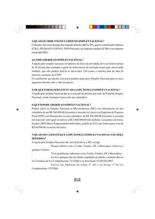 3) QUAIS OS TRIBUTOS INCLUÍDOS NO SIMPLES NACIONAL?
O Simples Nacional abrange dois imposto federais (IRPJ e IPI), quatro contribuições federais
(CSLL, PIS/PASEP, COFINS e INSS Patronal), um imposto estadual (ICMS) e um imposto
municipal (ISS).

4) COMO ADERIR AO SIMPLES NACIONAL?
A opção pelo simples nacional, na hipótese de início de atividade, deve ser feita no prazo
de 30 (trinta) dias contados a partir do deferimento da inscrição municipal, observando
também, que não poderá fazê-la se decorridos 180 (cento e oitenta) dias da data de
abertura constante do CNPJ.
O contribuinte que perder este prazo poderá optar pelo Simples Nacional para os anos
seguintes durante todo o mês de janeiro.

5) DE QUE FORMA SERÁ EFETUADAA OPÇÃO PELO SIMPLES NACIONAL?
A opção pelo Simples Nacional dar-se-á somente na internet, por meio do Portal do Simples
Nacional, sendo irretratável para todo ano calendário.

6) QUEM PODE ADERIR AO SIMPLES NACIONAL?
Podem aderir ao Simples Nacional as Microempresas (ME) com faturamento no ano
calendário de até R$ 360.000,00 (trezentos e sessenta mil reais) e as Empresas de Pequeno
Porte (EPP) com faturamento no ano-calendário de R$ 360.000,00 (trezentos e sessenta
mil reais) até valor igual ou inferior a R$ 3.600.000,00 (três milhões e seiscentos mil reais).
Já para o MEI-Micro Empreendedor Individual, a partir de 2012 este limite passa a ser de
R$ 60.000,00 (sessenta mil reais).

7) QUAIS OS CASOS EM QUE A OPÇÃO PELO SIMPLES NACIONAL NÃO SERÁ
DEFERIDA?
A opção pelo Simples Nacional não será deferida se a ME ou Epp:
·                 Possuir débitos com a União, Estados, DF e Municípios relativos a
qualquer tributo;
·                 Tiver pendências cadastrais com a União, Estados, DF e Municípios;
·                                        3232
                  Exercer qualquer das atividades impedidas de adesão, estabelecidas no
rol constante da Lei Complementar 123/2006 e na Resolução CGSN 06/2007;
·                 Estiver nas hipóteses do artigo 3º, §4º e no Artigo 17 da Lei
Complementar 123/2006.



                                             32
 