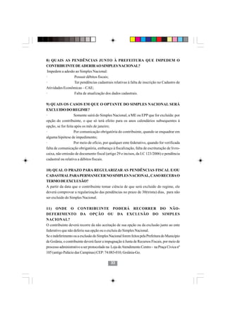 8) QUAIS AS PENDÊNCIAS JUNTO À PREFEITURA QUE IMPEDEM O
CONTRIBUINTE DE ADERIR AO SIMPLES NACIONAL?
 Impedem a adesão ao Simples Nacional:
·                Possuir débitos fiscais;
·                Ter pendências cadastrais relativas à falta de inscrição no Cadastro de
Atividades Econômicas – CAE;
·                Falta de atualização dos dados cadastrais.

9) QUAIS OS CASOS EM QUE O OPTANTE DO SIMPLES NACIONAL SERÁ
EXCLUIDO DO REGIME?
·                  Somente sairá do Simples Nacional, a ME ou EPP que for excluída: por
opção do contribuinte, o que só terá efeito para os anos calendários subsequentes à
opção, se for feita após os mês de janeiro;
·                  Por comunicação obrigatória do contribuinte, quando se enquadrar em
alguma hipótese de impedimento;
·                  Por meio de ofício, por qualquer ente federativo, quando for verificada
falta de comunicação obrigatória, embaraço à fiscalização, falta de escrituração de livro-
caixa, não emissão de documento fiscal (artigo 29 e incisos, da LC 123/2006) e pendência
cadastral ou relativa a débitos fiscais.

10) QUAL O PRAZO PARA REGULARIZAR AS PENDÊNCIAS FISCAL E/OU
CADASTRAL PARA PERMANECER NO SIMPLES NACIONAL, CASO RECEBA O
TERMO DE EXCLUSÃO?
A partir da data que o contribuinte tomar ciência de que será excluido do regime, ele
deverá comprovar a regularização das pendências no prazo de 30(trinta) dias, para não
ser excluido do Simples Nacional.

11) ONDE O CONTRIBUINTE PODERÁ RECORRER DO NÃO-
DEFERIMENTO DA OPÇÃO OU DA EXCLUSÃO DO SIMPLES
NACIONAL?
O contribuinte deverá recorre da não aceitação de sua opção ou da exclusão junto ao ente
federativo que não deferiu sua opção ou o excluiu do Simples Nacional.
Se o indeferimento ou a exclusão do Simples Nacional forem feitos pela Prefeitura do Município
de Goiânia, o contribuinte deverá fazer a impugnação à Junta de Recursos Fiscais, por meio de
processo administrativo a ser protocolado na Loja de Atendimento Centro - na Praça Cívica nº
105 (antigo Palácio das Campinas) CEP: 74.083-010, Goiânia-Go.

                                             33
 