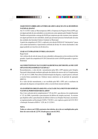 12) QUEM ESTÁ OBRIGADO A ENTREGAR A DECLARAÇÃO ANUAL DO SIMPLES
NACIONAL (DASN)?
Até 31/12/2011 todas as Microempresas (ME) e Empresas de Pequeno Porte (EPP) que
em algum período do ano-calendário se encontravam como optantes pelo Simples Nacional.
Também será permitida a entrega da DASN por empresas que não constam como optantes
em algum período do ano-calendário, desde que possuam processo formalizado em uma
das unidades das fazendas Federal, Estadual ou Municipal.
A partir da competência 01/2012, o aplicativo de cálculo PGDAS-D “declaratório” passa
a ter caráter declaratório e representará confissão de dívida. Os valores declarados e não
pagos poderão ser inscritos em dívida ativa.

13) QUAL É O PRAZO DE ENTREGA DA DASN?
Regra Geral:
Até o ultimo dia do mês de março do ano-calendário subsequente ao da ocorrência do fato
gerador. A partir da competência 01/2012 deixará de existir a DASN passando a vigorar o
PGDAS-D.

14) COMO É FEITO O CÁLCULO DO VALOR MENSAL DEVIDO PELAS ME E EPP
OPTANTES PELO SIMPLES NACIONAL?
Resumidamente, o valor devido mensalmente pelas ME e EPP optantes pelo Simples
Nacional é determinado mediante aplicação das tabelas dos anexos da Lei Complementar
nº 123, de 14.12.2006. Para efeito de determinação da alíquota, o sujeito passive utilizará
a receita bruta acumulada nos 12(doze) meses anteriores ao do período de apuração
(RBT12).
Já o valor devido mensalmente, a ser recolhido pela ME e EPP, será o resultante da
aplicação da alíquota correspondente sobre a receita bruta mensal auferida.

15) OS DÉBITOS ORIGINADOS PELA FALTA DE PAGAMENTO DO SIMPLES
NACIONAL PODEM SER PARCELADOS?
Sim. Com o advento da lei complementar nº 139, de 2011, que alterou a lei complementar
nº 123, de 2006, é permitido o parcelamento de débitos do simples nacional. As normas
que dispõem sobre o parcelamento de débitos relativos ao Simples Nacional, encontram-
                                        3434
se regulamentados na Resolução CGSN n° 94/2011, com vigência a partir de 01/01/2012
e Instrução Normativa RFB n° 1229, de 21/12/2011.

NOTA
Todos os valores em UFIR constantes das tabelas, deverão ser multiplicados pelo
fator de conversão de 2,2747, fixado para o ano de 2012.
                                       34
 
