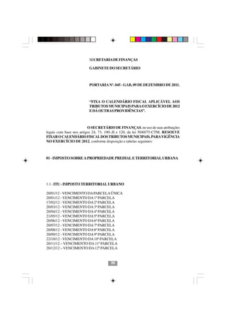 SECRETARIA DE FINANÇAS

                         GABINETE DO SECRETÁRIO



                         PORTARIA Nº. 045 - GAB, 09 DE DEZEMBRO DE 2011.



                         “FIXA O CALENDÁRIO FISCAL APLICÁVEL AOS
                         TRIBUTOS MUNICIPAIS PARA O EXERCÍCIO DE 2012
                         E DÁ OUTRAS PROVIDÊNCIAS”.



                         O SECRETÁRIO DE FINANÇAS, no uso de suas atribuições
legais com base nos artigos 24, 73, 100-,II e 120, da lei 5040/75-CTM, RESOLVE
FIXAR O CALENDÁRIO FISCAL DOS TRIBUTOS MUNICIPAIS, PARA VIGÊNCIA
NO EXERCÍCIO DE 2012, conforme disposição e tabelas seguintes:



01 - IMPOSTO SOBRE A PROPRIEDADE PREDIAL E TERRITORIAL URBANA




1.1 - ITU - IMPOSTO TERRITORIAL URBANO

20/01/12 - VENCIMENTO DA PARCELA ÚNICA
20/01/12 - VENCIMENTO DA 1ª PARCELA
17/02/12 - VENCIMENTO DA 2ª PARCELA
20/03/12 - VENCIMENTO DA 3ª PARCELA
20/04/12 - VENCIMENTO DA 4ª PARCELA
21/05/12 - VENCIMENTO DA 5ª PARCELA
20/06/12 - VENCIMENTO DA 6ª PARCELA
20/07/12 - VENCIMENTO DA 7ª PARCELA
                                 3636
20/08/12 - VENCIMENTO DA 8ª PARCELA
20/09/12 - VENCIMENTO DA 9ª PARCELA
22/10/12 - VENCIMENTO DA 10ª PARCELA
20/11/12 – VENCIMENTO DA 11ª PARCELA
20/12/12 – VENCIMENTO DA 12ª PARCELA


                                     36
 