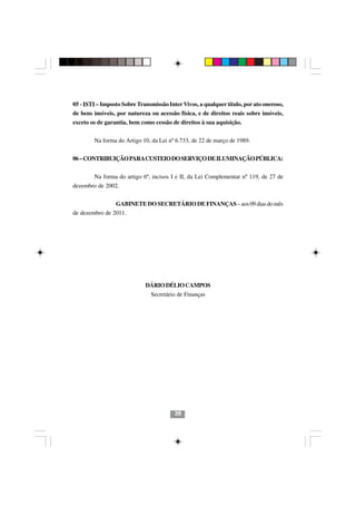 05 - ISTI – Imposto Sobre Transmissão Inter Vivos, a qualquer título, por ato oneroso,
de bens imóveis, por natureza ou acessão física, e de direitos reais sobre imóveis,
exceto os de garantia, bem como cessão de direitos à sua aquisição.


        Na forma do Artigo 10, da Lei nº 6.733, de 22 de março de 1989.


06 – CONTRIBUIÇÃO PARA CUSTEIO DO SERVIÇO DE ILUMINAÇÃO PÚBLICA:


        Na forma do artigo 6º, incisos I e II, da Lei Complementar nº 119, de 27 de
dezembro de 2002.


                GABINETE DO SECRETÁRIO DE FINANÇAS – aos 09 dias do mês
de dezembro de 2011.




                             DÁRIO DÉLIO CAMPOS
                               Secretário de Finanças




                                         39
 
