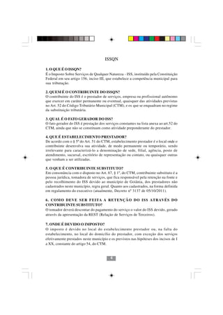 ISSQN

1. O QUE É O ISSQN?
É o Imposto Sobre Serviços de Qualquer Natureza - ISS, instituído pela Constituição
Federal em seu artigo 156, inciso III, que estabelece a competência municipal para
sua tributação.

2. QUEM É O CONTRIBUINTE DO ISSQN?
O contribuinte do ISS é o prestador de serviços, empresa ou profissional autônomo
que exercer em caráter permanente ou eventual, quaisquer das atividades previstas
no Art. 52 do Código Tributário Municipal (CTM), e os que se enquadram no regime
da substituição tributária.

3. QUAL É O FATO GERADOR DO ISS?
O fato gerador do ISS é prestação dos serviços constantes na lista anexa ao art.52 do
CTM, ainda que não se constituam como atividade preponderante do prestador.

4. QUE É ESTABELECIMENTO PRESTADOR?
De acordo com o § 5º do Art. 51 do CTM, estabelecimento prestador é o local onde o
contribuinte desenvolva sua atividade, de modo permanente ou temporário, sendo
irrelevante para caracterizá-lo a denominação de sede, filial, agência, posto de
atendimento, sucursal, escritório de representação ou contato, ou quaisquer outras
que venham a ser utilizadas.

5. O QUE É CONTRIBUINTE SUBSTITUTO?
Em consonância com o disposto no Art. 67, § 1º, do CTM, contribuinte substituto é a
pessoa jurídica, tomadora de serviços, que fica responsável pela retenção na fonte e
pelo recolhimento do ISS devido ao município de Goiânia, dos prestadores não
cadastrados neste município, regra geral. Quanto aos cadastrados, na forma definida
em regulamento do executivo (atualmente, Decreto nº 3137 de 05/10/2011).

6. COMO DEVE SER FEITA A RETENÇÃO DO ISS ATRAVÉS DO
CONTRIBUINTE SUBSTITUTO?
O tomador deverá descontar do pagamento do serviço o valor do ISS devido, gerado
através da apresentação da REST (Relação de Serviços de Terceiros).

7. ONDE É DEVIDO O IMPOSTO? 44
O imposto é devido no local do estabelecimento prestador ou, na falta do
estabelecimento, no local do domicílio do prestador, com exceção dos serviços
efetivamente prestados neste município e os previstos nas hipóteses dos incisos de I
a XX, constante do artigo 54, do CTM.


                                         4
 