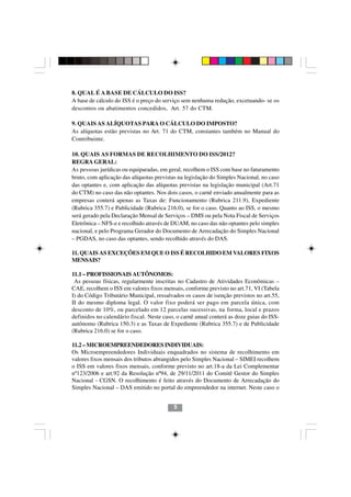 8. QUAL É A BASE DE CÁLCULO DO ISS?
A base de cálculo do ISS é o preço do serviço sem nenhuma redução, excetuando- se os
descontos ou abatimentos concedidos, Art. 57 do CTM.

9. QUAIS AS ALÍQUOTAS PARA O CÁLCULO DO IMPOSTO?
As alíquotas estão previstas no Art. 71 do CTM, constantes também no Manual do
Contribuinte.

10. QUAIS AS FORMAS DE RECOLHIMENTO DO ISS/2012?
REGRA GERAL:
As pessoas jurídicas ou equiparadas, em geral, recolhem o ISS com base no faturamento
bruto, com aplicação das alíquotas previstas na legislação do Simples Nacional, no caso
das optantes e, com aplicação das alíquotas previstas na legislação municipal (Art.71
do CTM) no caso das não optantes. Nos dois casos, o carnê enviado anualmente para as
empresas conterá apenas as Taxas de: Funcionamento (Rubrica 211.9), Expediente
(Rubrica 355.7) e Publicidade (Rubrica 216.0), se for o caso. Quanto ao ISS, o mesmo
será gerado pela Declaração Mensal de Serviços – DMS ou pela Nota Fiscal de Serviços
Eletrônica – NFS-e e recolhido através de DUAM, no caso das não optantes pelo simples
nacional, e pelo Programa Gerador do Documento de Arrecadação do Simples Nacional
– PGDAS, no caso das optantes, sendo recolhido através do DAS.

11. QUAIS AS EXCEÇÕES EM QUE O ISS É RECOLHIDO EM VALORES FIXOS
MENSAIS?

11.1 – PROFISSIONAIS AUTÔNOMOS:
 As pessoas físicas, regularmente inscritas no Cadastro de Atividades Econômicas –
CAE, recolhem o ISS em valores fixos mensais, conforme previsto no art.71, VI (Tabela
I) do Código Tributário Municipal, ressalvados os casos de isenção previstos no art.55,
II do mesmo diploma legal. O valor fixo poderá ser pago em parcela única, com
desconto de 10%, ou parcelado em 12 parcelas sucessivas, na forma, local e prazos
definidos no calendário fiscal. Neste caso, o carnê anual conterá as doze guias do ISS-
autônomo (Rubrica 150.3) e as Taxas de Expediente (Rubrica 355.7) e de Publicidade
(Rubrica 216.0) se for o caso.

11.2 – MICROEMPREENDEDORES INDIVIDUAIS:
Os Microempreendedores Individuais enquadrados no sistema de recolhimento em
valores fixos mensais dos tributos abrangidos pelo Simples Nacional – SIMEI recolhem
o ISS em valores fixos mensais, conforme previsto no art.18-a da Lei Complementar
nº123/2006 e art.92 da Resolução nº94, de 29/11/2011 do Comitê Gestor do Simples
Nacional - CGSN. O recolhimento é feito através do Documento de Arrecadação do
Simples Nacional – DAS emitido no portal do empreendedor na internet. Neste caso o


                                          5
 