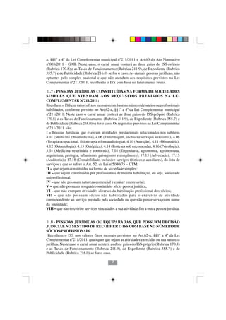 a, §§1º a 4º da Lei Complementar municipal nº211/2011 e Art.60 do Ato Normativo
nº003/2011 - GAB. Neste caso, o carnê anual conterá as doze guias do ISS-próprio
(Rubrica 170.8) e as Taxas de Funcionamento (Rubrica 211.9), de Expediente (Rubrica
355.7) e de Publicidade (Rubrica 216.0) se for o caso. As demais pessoas jurídicas, não
optantes pelo simples nacional e que não atendam aos requisitos previstos na Lei
Complementar nº211/2011, recolherão o ISS com base no faturamento bruto.

11.7 - PESSOAS JURÍDICAS CONSTITUÍDAS NA FORMA DE SOCIEDADES
SIMPLES QUE ATENDAM AOS REQUISITOS PREVISTOS NA LEI
COMPLEMENTAR Nº211/2011:
Recolhem o ISS em valores fixos mensais com base no número de sócios ou profissionais
habilitados, conforme previsto no Art.62-a, §§1º a 4º da Lei Complementar municipal
nº211/2011. Neste caso o carnê anual conterá as doze guias do ISS-próprio (Rubrica
170.8) e as Taxas de Funcionamento (Rubrica 211.9), de Expediente (Rubrica 355.7) e
de Publicidade (Rubrica 216.0) se for o caso. Os requisitos previstos na Lei Complementar
nº211/2011 são:
I – Pessoas Jurídicas que exerçam atividades prestacionais relacionadas nos subítens
4.01 (Medicina e biomedicina), 4.06 (Enfermagem, inclusive serviços auxiliares), 4.08
(Terapia ocupacional, fisioterapia e fonoaudiologia), 4.10 (Nutrição), 4.11 (Obstetrícia),
4.12 (Odontologia), 4.13 (Ortóptica), 4.14 (Próteses sob encomenda), 4.16 (Psicologia),
5.01 (Medicina veterinária e zootecnia), 7.01 (Engenharia, agronomia, agrimensura,
arquitetura, geologia, urbanismo, paisagismo e congêneres), 17.13 (Advocacia), 17.15
(Auditoria) e 17.18 (Contabilidade, inclusive serviços técnicos e auxiliares), da lista de
serviços a que se refere o Art. 52, da Lei nº5040/75 – CTM;
II – que sejam constituídas na forma de sociedade simples;
III – que sejam constituídas por profissionais de mesma habilitação, ou seja, sociedade
uniprofissional;
IV – que não possuam natureza comercial e caráter empresarial;
V – que não possuam no quadro societário sócio pessoa jurídica;
VI – que não exerçam atividades diversas da habilitação profissional dos sócios;
VII – que não possuam sócios não habilitados para o exercício de atividade
correspondente ao serviço prestado pela sociedade ou que não preste serviço em nome
da sociedade;
VIII – que não terceirize serviços vinculados a sua atividade fim a outra pessoa jurídica.


11.8 - PESSOAS JURÍDICAS OU EQUIPARADAS, QUE POSSUAM DECISÃO
JUDICIAL NO SENTIDO DE RECOLHER O ISS COM BASE NO NÚMERO DE
SÓCIOS/PROFISSIONAIS:
 Recolhem o ISS nos valores fixos mensais previstos no Art.62-a, §§1º a 4º da Lei
Complementar nº211/2011, quaisquer que sejam as atividades exercidas ou sua natureza
jurídica. Neste caso o carnê anual conterá as doze guias do ISS-próprio (Rubrica 170.8)
e as Taxas de Funcionamento (Rubrica 211.9), de Expediente (Rubrica 355.7) e de
Publicidade (Rubrica 216.0) se for o caso.

                                            7
 
