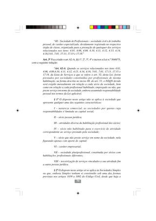 “III – Sociedade de Profissionais – sociedade civil e de trabalho
          pessoal, de caráter especializado, devidamente registrada no respectivo
          órgão de classe, organizada para a prestação de quaisquer dos serviços
          relacionados nos itens: 4.01, 4.06, 4.08, 4.10, 4.11, 4.12, 4.13, 4.14,
          4.16,5.01, 7.01, 17.13, 17.15 e 17.18.”

         Art. 3º Fica criado o art. 62-A, §§ 1º, 2º, 3º, 4º e incisos a Lei n.º 5040/75,
com a seguinte redação:

                     “Art. 62-A. Quando os serviços relacionados nos itens 4.01,
          4.06, 4.08,4.10, 4.11, 4.12, 4.13, 4.14, 4.16, 5.01, 7.01, 17.13, 17.15 e
          17.18, da Lista de Serviços a que se refere o art. 52, desta Lei, forem
          prestados por sociedades constituídas por profissionais de mesma
          habilitação, na forma descrita no inciso III, do art. 53, o ISSQN devido
          será exigido mensalmente em relação a cada sócio da sociedade, bem
          como em relação a cada profissional habilitado, empregado ou não, que
          preste serviço em nome da sociedade, embora assumindo responsabilidade
          pessoal nos termos da Lei aplicável.

                    § 1º O disposto neste artigo não se aplica à sociedade que
          apresente qualquer uma das seguintes características:

                   I – natureza comercial, as sociedades por quotas cuja
          responsabilidades é limitada ao capital social;

                     II – sócio pessoa jurídica;

                     III – atividades diversa da habilitação profissional dos sócios;

                   IV – sócio não habilitado para o exercício de atividade
          correspondente ao serviço prestado pela sociedade;

                    V – sócio que não preste serviço em nome da sociedade, nela
          figurando apenas com aporte de capital;

                     VI – caráter empresarial;

                    VII – sociedade pluriprofissional, constituída por sócios com
          habilitações profissionais diferentes;
                                         7474
                    VIII – terceirização de serviços vinculados a sua atividade fim
          a outra pessoa jurídica.

                    § 2º O disposto neste artigo só se aplica às Sociedades Simples
          ou que, embora Simples tenham si constituído sob uma das formas
          previstas nos artigos 1039 a 1092 do Código Civil, desde que haja a
                                            74
 