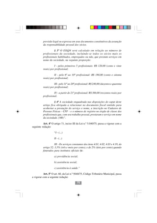 previsão legal ou expressa em seus documentos constitutivos da assunção
          da responsabilidade pessoal dos sócios.

                    § 3º O ISSQN será calculado em relação ao número de
          profissionais da sociedade, incluindo-se todos os sócios mais os
          profissionais habilitados, empregados ou não, que prestam serviços em
          nome da sociedade, na seguinte proporção:

                    I - pelos primeiros 5 profissionais: R$ 120,00 (cento e vinte
          reais) por profissional;

                    II - pelo 6º ao 10º profissional: R$ 180,00 (cento e oitenta
          reais) por profissional;

                    III - pelo 11º ao 20º profissional: R$ 240,00 (duzentos e quarenta
          reais) por profissional;

                    IV - a partir do 21º profissional: R$ 300,00 (trezentos reais) por
          profissional.

                    § 4º A sociedade enquadrada nas disposições do caput deste
          artigo fica obrigada a relacionar no documento fiscal emitido para
          acobertar a prestação do serviço o nome, a inscrição no Cadastro de
          Pessoas Físicas - CPF - e o número de registro no órgão de classe dos
          profissionais que, com seu trabalho pessoal, prestaram o serviço em nome
          da sociedade. (NR)”.

          Art. 4º O artigo 71, inciso III da Lei n.º 5.040/75, passa a vigorar com a
seguinte redação:

                    “I – (...)

                    II – (...)

                     III - Os serviços constantes dos itens 4.01, 4.02, 4.03 e 4.19, do
          artigo 52: 3,5% (três e meio por cento); e de 2% (dois por cento) quando
          faturados para institutos oficiais de:

                    a) previdência social;

                    b) assistência social;

                    c) assistência à saúde.”

           Art. 5º O art. 60, da Lei n.º 5040/75, Código Tributário Municipal, passa
a vigorar com a seguinte redação:

                                           75
 