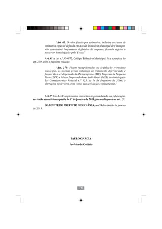 “Art. 60. O valor fixado por estimativa, inclusive os casos de
           estimativa especial definida em Ato do Secretário Municipal de Finanças,
           não constituirá lançamento definitivo do imposto, ficando sujeito a
           posterior homologação pelo Fisco.”

           Art. 6º A Lei n.º 5040/75, Código Tributário Municipal, fica acrescida do
art. 279, com a Seguinte redação:

                     “Art. 279. Ficam recepcionadas na legislação tributária
           municipal, as normas gerais relativas ao tratamento diferenciado e
           favorecido a ser dispensado às Microempresas (ME), Empresas de Pequeno
           Porte (EPP) e Micro Empreendedores Individuais (MEI), instituído pela
           Lei Complementar Federal n.º 123, de 14 de dezembro de 2006, e
           alterações posteriores, bem como sua legislação complementar.”



          Art. 7º Esta Lei Complementar entrará em vigor na data de sua publicação,
surtindo seus efeitos a partir de 1º de janeiro de 2011, para o disposto no art. 3º.

           GABINETE DO PREFEITO DE GOIÂNIA, aos 24 dias do mês de janeiro
de 2011.




                                  PAULO GARCIA

                                 Prefeito de Goiânia




                                         7676




                                          76
 