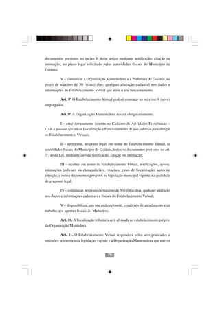 documentos previstos no inciso II deste artigo mediante notificação, citação ou
intimação, no prazo legal solicitado pelas autoridades fiscais do Município de
Goiânia;

           V – comunicar à Organização Mantenedora e à Prefeitura de Goiânia, no
prazo de máximo de 30 (trinta) dias, qualquer alteração cadastral nos dados e
informações do Estabelecimento Virtual que afete o seu funcionamento.

           Art. 8º O Estabelecimento Virtual poderá contratar no máximo 9 (nove)
empregados.

           Art. 9º A Organização Mantenedora deverá obrigatoriamente:

           I – estar devidamente inscrita no Cadastro de Atividades Econômicas –
CAE e possuir Alvará de Localização e Funcionamento de uso coletivo para abrigar
os Estabelecimentos Virtuais;

           II – apresentar, no prazo legal, em nome do Estabelecimento Virtual, às
autoridades fiscais do Município de Goiânia, todos os documentos previstos no art.
7º, desta Lei, mediante devida notificação, citação ou intimação;

           III – receber, em nome do Estabelecimento Virtual, notificações, avisos,
intimações judiciais ou extrajudiciais, citações, guias de fiscalização, autos de
infração, e outros documentos previstos na legislação municipal vigente, na qualidade
de preposto legal;

           IV – comunicar, no prazo de máximo de 30 (trinta) dias, qualquer alteração
nos dados e informações cadastrais e fiscais do Estabelecimento Virtual;

           V – disponibilizar, em seu endereço sede, condições de atendimento e de
trabalho aos agentes fiscais do Município.

           Art. 10. A fiscalização tributária será efetuada no estabelecimento próprio
da Organização Mantedora.

           Art. 11. O Estabelecimento Virtual responderá pelos atos praticados e
omissões nos termos da legislação vigente e a Organização Mantenedora que estiver


                                           79
 